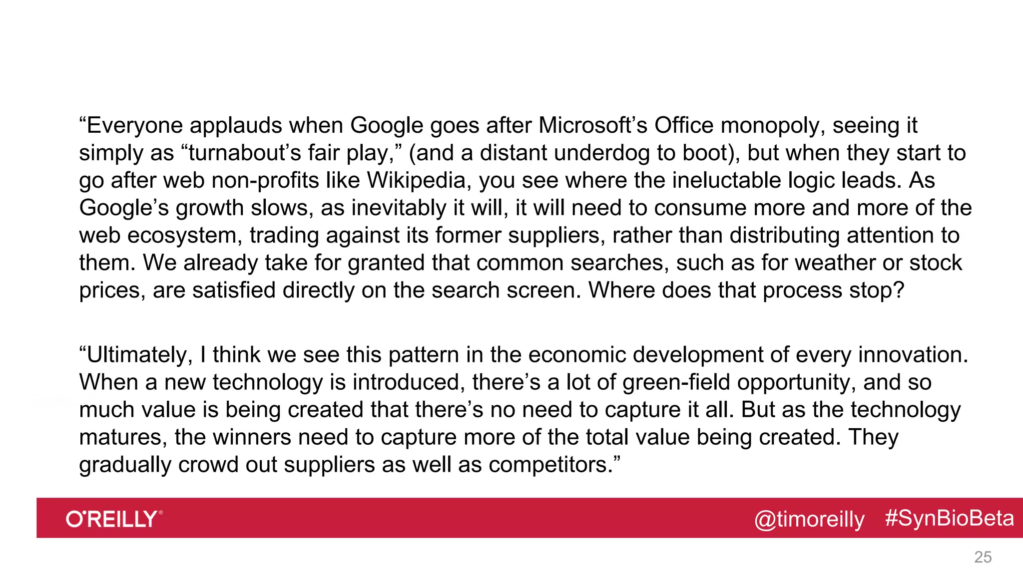 @timoreilly #SynBioBeta@timoreilly #SynBioBeta
“Everyone applauds when Google goes after Microsoft’s Office monopoly, seeing it
simply as “turnabout’s fair play,” (and a distant underdog to boot), but when they start to
go after web non-profits like Wikipedia, you see where the ineluctable logic leads. As
Google’s growth slows, as inevitably it will, it will need to consume more and more of the
web ecosystem, trading against its former suppliers, rather than distributing attention to
them. We already take for granted that common searches, such as for weather or stock
prices, are satisfied directly on the search screen. Where does that process stop?
“Ultimately, I think we see this pattern in the economic development of every innovation.
When a new technology is introduced, there’s a lot of green-field opportunity, and so
much value is being created that there’s no need to capture it all. But as the technology
matures, the winners need to capture more of the total value being created. They
gradually crowd out suppliers as well as competitors.”
25
 