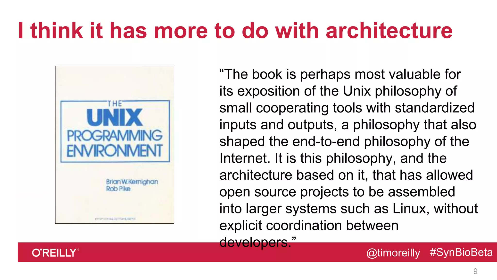 @timoreilly #SynBioBeta@timoreilly #SynBioBeta
I think it has more to do with architecture
“The book is perhaps most valuable for
its exposition of the Unix philosophy of
small cooperating tools with standardized
inputs and outputs, a philosophy that also
shaped the end-to-end philosophy of the
Internet. It is this philosophy, and the
architecture based on it, that has allowed
open source projects to be assembled
into larger systems such as Linux, without
explicit coordination between
developers.”
9
 