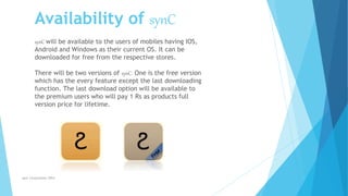 synC Corporation 2014
synC will be available to the users of mobiles having IOS,
Android and Windows as their current OS. It can be
downloaded for free from the respective stores.
There will be two versions of synC. One is the free version
which has the every feature except the last downloading
function. The last download option will be available to
the premium users who will pay 1 Rs as products full
version price for lifetime.
Availability of synC
 