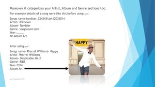 Moreover it categorizes your Artist, Album and Genre sections too:
For example details of a song were like this before using synC:
Songs name-tumbler_3242431prt12032014
Artist- Unknown
Album- Tumbler
Genre- songslover.com
Year-_____
No Album Art
After using synC:
Songs name- Pharrel Williams- Happy
Artist- Pharrel Williams
Album- Despicable Me 2
Genre- R&B
Year-2014
Album Art-
synC Corporation 2014
 