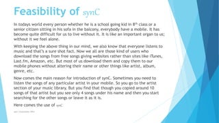 Feasibility of synC
In todays world every person whether he is a school going kid in 8th class or a
senior citizen sitting in his sofa in the balcony, everybody have a mobile. It has
become quite difficult for us to live without it. It is like an important organ to us;
without it we feel alone.
With keeping the above thing in our mind, we also know that everyone listens to
music and that’s a sure shot fact. Now we all are those kind of users who
download the songs from free songs giving websites rather than sites like iTunes,
Last.fm, Amazon, etc. But most of us download them and copy them to our
mobile phones without altering their name or other things like artist, album,
genre, etc.
Now comes the main reason for introduction of synC. Sometimes you need to
listen the songs of any particular artist in your mobile. So you go to the artist
section of your music library. But you find that though you copied around 10
songs of that artist but you see only 4 songs under his name and then you start
searching for the other songs or leave it as it is.
Here comes the use of synC.
synC Corporation 2014
 