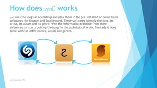 How does synC works
synC uses the songs as recordings and play them in the pre-installed or online basis
softwares like Shazam and SoundHound. These softwares identify the song, its
artist, its album and its genre. With the information available from these
softwares synC starts putting the songs in the alphabetical order. Similarly it does
same with the artist names, album and genres.
synC Corporation 2014
 