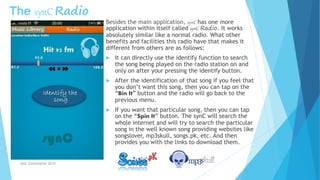 The synC Radio
Besides the main application, synC has one more
application within itself called synC Radio. It works
absolutely similar like a normal radio. What other
benefits and facilities this radio have that makes it
different from others are as follows:
 It can directly use the identify function to search
the song being played on the radio station on and
only on after your pressing the identify button.
 After the identification of that song if you feel that
you don’t want this song, then you can tap on the
“Bin It” button and the radio will go back to the
previous menu.
 If you want that particular song, then you can tap
on the “Spin It” button. The synC will search the
whole internet and will try to search the particular
song in the well known song providing websites like
songslover, mp3skull, songs.pk, etc. And then
provides you with the links to download them.
synC Corporation 2014
 