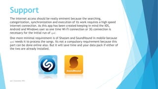 Support
The internet access should be really eminent because the searching,
categorization, synchronization and execution of its work requires a high speed
internet connection. As this app has been created keeping in mind the IOS,
Android and Windows user so one time Wi-Fi connection or 3G connection is
necessary for the initial run of synC.
One more minimal requirement is of Shazam and SoundHound in mobile because
synC needs it to process the songs. Its not a compulsory requirement because this
part can be done online also. But it will save time and your data pack if either of
the two are already installed.
synC Corporation 2014
 