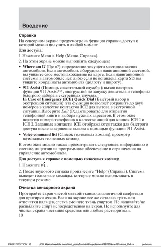 Введение 
Справка 
На сенсорном экране предусмотрена функция справки, доступ к 
которой можно получить в любой момент. 
Для доступа: 
1. Нажмите Menu  Help (Меню-Справка). 
2. На этом экране можно выполнить следующее: 
• Where am I? (Где я?): определение текущего местоположения 
автомобиля. Если автомобиль оборудован навигационной системой, 
вы увидите свое местонахождение на карте. Если навигационной 
системы в автомобиле нет, либо если не вставлена карта SD, вы 
увидите координаты автомобиля (долготу и широту). 
• 911 Assist (Помощь спасательной службы): вызов настроек 
функции 911 Assist™ , инструкций по запуску двигателя и телефоны 
быстрого набора в экстренных случаях. 
In Case of Emergency (ICE) Quick Dial (Быстрый набор в 
экстренной ситуации): эта функция позволяет сохранить до двух 
номеров в качестве контактов ICE для вызова в экстренной 
ситуации. Выберите Edit (Редактировать) для открытия 
телефонной книги и выбора нужных адресатов. В этом окне 
появятся номера телефонов в качестве опций для кнопок ICE 1 и 
ICE 2. Заданные контакты ICE отображаются также для быстрого 
доступа после завершения вызова с помощью функции 911 Assist. 
• Voice command list (Список голосовых команд): просмотр 
возможных голосовых команд. 
В этом окне можно также просматривать следующее: информацию о 
системе, лицензии на программное обеспечение и ограничения на 
управление автомобилем. 
Для доступа к справке с помощью голосовых команд: 
1. Нажмите . 
2. После звукового сигнала произнесите “Help” (Справка). Система 
выведет голосовые команды, которые можно использовать в 
текущем режиме. 
Очистка сенсорного экрана 
Протирайте экран чистой мягкой тканью, аналогичной салфеткам 
для протирки очков. Если на экране все же осталась грязь или 
отпечатки пальцев, слегка смочите ткань спиртом. Не наливайте/не 
распыляйте спирт непосредственно на экран. Не используйте для 
чистки экрана чистящие средства или любые растворители. 
10 
PAGE POSITION: 10 JOB: @zeta.tweddle.com/ford_pdm/ford-intl/supplement/982559-ru-fd1/doc-r_lhd.ru pubnum: 
 