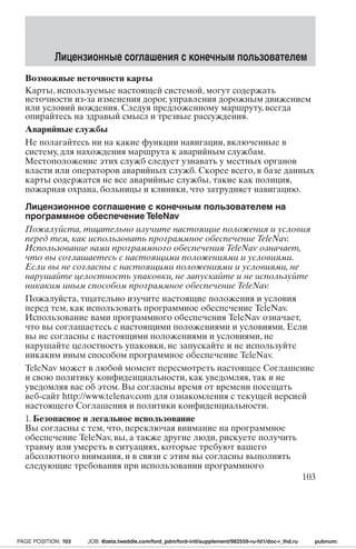 Лицензионные соглашения с конечным пользователем 
Возможные неточности карты 
Карты, используемые настоящей системой, могут содержать 
неточности из-за изменения дорог, управления дорожным движением 
или условий вождения. Следуя предложенному маршруту, всегда 
опирайтесь на здравый смысл и трезвые рассуждения. 
Аварийные службы 
Не полагайтесь ни на какие функции навигации, включенные в 
систему, для нахождения маршрута к аварийным службам. 
Местоположение этих служб следует узнавать у местных органов 
власти или операторов аварийных служб. Скорее всего, в базе данных 
карты содержатся не все аварийные службы, такие как полиция, 
пожарная охрана, больницы и клиники, что затрудняет навигацию. 
Лицензионное соглашение с конечным пользователем на 
программное обеспечение TeleNav 
Пожалуйста, тщательно изучите настоящие положения и условия 
перед тем, как использовать программное обеспечение TeleNav. 
Использование вами программного обеспечения TeleNav означает, 
что вы соглашаетесь с настоящими положениями и условиями. 
Если вы не согласны с настоящими положениями и условиями, не 
нарушайте целостность упаковки, не запускайте и не используйте 
никаким иным способом программное обеспечение TeleNav. 
Пожалуйста, тщательно изучите настоящие положения и условия 
перед тем, как использовать программное обеспечение TeleNav. 
Использование вами программного обеспечения TeleNav означает, 
что вы соглашаетесь с настоящими положениями и условиями. Если 
вы не согласны с настоящими положениями и условиями, не 
нарушайте целостность упаковки, не запускайте и не используйте 
никаким иным способом программное обеспечение TeleNav. 
TeleNav может в любой момент пересмотреть настоящее Соглашение 
и свою политику конфиденциальности, как уведомляя, так и не 
уведомляя вас об этом. Вы согласны время от времени посещать 
веб-сайт http://www.telenav.com для ознакомления с текущей версией 
настоящего Соглашения и политики конфиденциальности. 
1. Безопасное и легальное использование 
Вы согласны с тем, что, переключая внимание на программное 
обеспечение TeleNav, вы, а также другие люди, рискуете получить 
травму или умереть в ситуациях, которые требуют вашего 
абсолютного внимания, и в связи с этим вы согласны выполнять 
следующие требования при использовании программного 
103 
PAGE POSITION: 103 JOB: @zeta.tweddle.com/ford_pdm/ford-intl/supplement/982559-ru-fd1/doc-r_lhd.ru pubnum: 
 