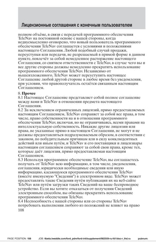 Лицензионные соглашения с конечным пользователем 
полном объёме, в связи с передачей программного обеспечения 
TeleNav на постоянной основе с вашей стороны, когда 
недвусмысленно оговорено, что новый пользователь программного 
обеспечения TeleNav соглашается с условиями и положениями 
настоящего Соглашения. Любой подобный случай продажи, 
переуступки или передачи, не разрешаемый в прямой форме в данном 
пункте, повлечёт за собой немедленное расторжение настоящего 
Соглашения, со снятием ответственности с TeleNav, в случае чего вы и 
все другие стороны должны немедленно прекратить использование 
программного обеспечения TeleNav. Независимо от 
вышеизложенного, TeleNav может переуступить настоящее 
Соглашение любой другой стороне в любое время без уведомления, 
при условии, что правополучатель остаётся связанным настоящим 
Соглашением. 
8. Прочее 
8.1 Настоящее Соглашение представляет собой полное соглашение 
между вами и TeleNav в отношении предмета настоящего 
Соглашения. 
8.2 За исключением ограниченных лицензий, прямо предоставляемых 
настоящим Соглашением, TeleNav сохраняет за собой все права, в том 
числе, право собственности на и в отношении программного 
обеспечения TeleNav, включая, но не ограничиваясь, всеми правами на 
интеллектуальную собственность. Никакие другие лицензии или 
права, не указанные прямо в настоящем Соглашении, не могут и не 
должны предоставляться подразумеваемым образом, в соответствии с 
законом, по побудительным причинам или в силу конклюдентных 
действий или иным путём, и TeleNav и его поставщики и лицензиары 
настоящим соглашением сохраняют за собой свои права, кроме тех, 
которые даёт лицензия, прямо предоставляемая настоящим 
Соглашением. 
8.3 Используя программное обеспечение TeleNav, вы соглашаетесь 
получать от TeleNav всю информацию, в том числе, уведомления, 
соглашения, юридически необходимые сведения или иную 
информацию, касающуюся программного обеспечения TeleNav 
(вместе именуемую Сведения) в электронном виде. TeleNav может 
предоставлять такие Сведения путём публикации их на веб-сайте 
TeleNav или путём загрузки таких Сведений на ваше беспроводное 
устройство. Если вы хотите отказаться от получения Сведений 
электронным способом, вы обязаны прекратить использование 
программного обеспечения TeleNav. 
8.4 Неспособность с вашей стороны или со стороны TeleNav 
потребовать выполнения любого из положений не влияет на право 
108 
PAGE POSITION: 108 JOB: @zeta.tweddle.com/ford_pdm/ford-intl/supplement/982559-ru-fd1/doc-r_lhd.ru pubnum: 
 
