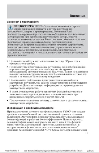Сведения о безопасности 
Введение 
ПРЕДОСТЕРЕЖЕНИЕ: Отвлечение внимания во время 
управления может привести к потере контроля над 
автомобилем, аварии и травмированию. Компания Ford 
настоятельно рекомендует водителям соблюдать исключительную 
осторожность при использовании устройств, которые могут 
отвлечь их внимание от дороги. Ваша основная обязанность — это 
безопасное управление автомобилем. Рекомендуется не 
пользоваться во время вождения любыми ручными устройствами, 
по возможности использовать голосовое управление системами; 
ознакомьтесь с применимыми национальными и местными 
законами, относящимся к использованию электронных устройств во 
время вождения. 
• Не пытайтесь обслуживать или чинить систему. Обратитесь к 
официальному дилеру. 
• Не используйте проигрывающие устройства, если кабели питания 
переломлены, рассечены или повреждены. Аккуратно 
прокладывайте шнуры и/или кабели так, чтобы на них не наступали 
и они не мешали перемещению педалей, сидений и/или отсеков для 
вещей, и не мешали безопасному вождению. 
• Не оставляйте работающие проигрыватели в автомобиле в 
экстренных ситуациях, так как это может привести к повреждению 
устройства. Дополнительную информацию см. в руководстве по 
эксплуатации устройства. 
• В целях безопасности работа некоторых функций поставлена в 
зависимость от скорости движения, и они отключаются при 
движении со скоростью более 8 км/ч (5 миль/ч). 
• Прежде чем использовать систему, ознакомьтесь с руководством по 
эксплуатации устройства. 
Информация о конфиденциальности 
При подключении сотового телефона к системе SYNC она создает 
профиль в автомобильной системе, связанный с данным сотовым 
телефоном. Этот профиль позволяет предоставлять пользователю 
больше функций и работать более эффективно. Помимо прочего, 
данный профиль может содержать данные о вашей телефонной 
книге, текстовых сообщениях (прочтенных и не прочтенных) и 
истории вызовов (в том числе список вызовов, выполненных/ 
принятых без подключения к SYNC). Кроме того, при подключении 
11 
PAGE POSITION: 11 JOB: @zeta.tweddle.com/ford_pdm/ford-intl/supplement/982559-ru-fd1/doc-r_lhd.ru pubnum: 
 