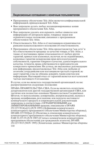 Лицензионные соглашения с конечным пользователем 
• Программное обеспечение Tele Atlas является конфиденциальной 
информацией, принадлежащей Tele Atlas. 
• Вам запрещено делать любые несанкционированные копии 
программного обеспечения Tele Atlas. 
• Вам запрещено удалять или скрывать любые символы или 
информацию об авторском праве, товарные знаки или 
ограничительные положения, связанные с программным 
обеспечением Tele Atlas. 
• Ответственность Tele Atlas и её поставщиков ограничивается 
рамками вышеизложенного положения об ответственности. 
• Программное обеспечение Tele Atlas предоставляется как есть и 
без ответственности продавца за качество товара, и Tele Atlas, а 
также её поставщики, прямо отказываются от любых других 
гарантий, прямых или косвенных, включая, но не ограничиваясь, 
косвенные гарантии ненарушения прав интеллектуальной 
собственности, гарантии товарного качества, удовлетворительного 
качества, точности, права собственности и пригодности для 
конкретного применения. Ни устные, ни письменные рекомендации 
или информация, предоставляемые Tele Atlas или любыми её 
агентами, сотрудниками или поставщиком-третьей стороной, не 
дают гарантии, и вы не обязаны доверять таким советам или 
информации. Настоящий отказ от гарантий является неотъемлемой 
частью настоящего Соглашения. 
В случае, если вы являетесь государственной организацией, на вас 
распространяются следующие положения: 
ПРАВА ПРАВИТЕЛЬСТВА США. Если вы являетесь агентством, 
департаментом или другой государственной организацией США, или 
частично или полностью основаны Правительством Соединённых 
Штатов, то использование, копирование, воспроизведение, выпуск в 
продажу, модификация, разглашение или передача настоящего 
коммерческого продукта и сопроводительной документации 
запрещены в соответствии с ОГРАНИЧЕННЫМИ или 
ЛИМИТИРОВАННЫМИ правами, описанными в DFARS 
252.227-7014(a)(1) (JUN 1995) (Дефиниция коммерческого 
компьютерного программного обеспечения Министерства обороны), 
DFARS 227.7202[not ]1 (Политика в отношении коммерческого 
компьютерного программного обеспечения Министерства обороны), 
FAR 52.227-19 (JUN 1987) (Статья о коммерческом компьютерном 
программном обеспечении для гражданских агентств), DFARS 
252.227-7015 (NOV 1995) (Технические данные Министерства обороны 
110 
PAGE POSITION: 110 JOB: @zeta.tweddle.com/ford_pdm/ford-intl/supplement/982559-ru-fd1/doc-r_lhd.ru pubnum: 
 