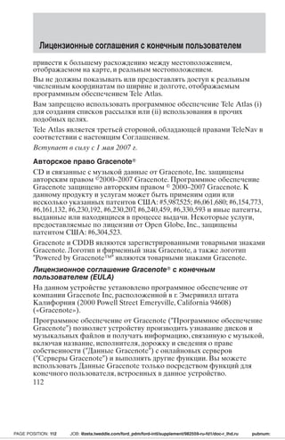 Лицензионные соглашения с конечным пользователем 
привести к большему расхождению между местоположением, 
отображаемом на карте, и реальным местоположением. 
Вы не должны показывать или предоставлять доступ к реальным 
численным координатам по ширине и долготе, отображаемым 
программным обеспечением Tele Atlas. 
Вам запрещено использовать программное обеспечение Tele Atlas (i) 
для создания списков рассылки или (ii) использования в прочих 
подобных целях. 
Tele Atlas является третьей стороной, обладающей правами TeleNav в 
соответствии с настоящим Соглашением. 
Вступает в силу с 1 мая 2007 г. 
Авторское право Gracenote 
CD и связанные с музыкой данные от Gracenote, Inc. защищены 
авторским правом 2000–2007 Gracenote. Программное обеспечение 
Gracenote защищено авторским правом  2000–2007 Gracenote. К 
данному продукту и услугам может быть применим один или 
несколько указанных патентов США: #5,987,525; #6,061,680; #6,154,773, 
#6,161,132, #6,230,192, #6,230,207, #6,240,459, #6,330,593 и иные патенты, 
выданные или находящиеся в процессе выдачи. Некоторые услуги, 
предоставляемые по лицензии от Open Globe, Inc., защищены 
патентом США: #6,304,523. 
Gracenote и CDDB являются зарегистрированными товарными знаками 
Gracenote. Логотип и фирменный знак Gracenote, а также логотип 
Powered by Gracenote™ являются товарными знаками Gracenote. 
Лицензионное соглашение Gracenote с конечным 
пользователем (EULA) 
На данном устройстве установлено программное обеспечение от 
компании Gracenote Inc, расположенной в г. Эмеривилл штата 
Калифорния (2000 Powell Street Emeryville, California 94608) 
(«Gracenote»). 
Программное обеспечение от Gracenote (Программное обеспечение 
Gracenote) позволяет устройству производить узнавание дисков и 
музыкальных файлов и получать информацию, связанную с музыкой, 
включая название, исполнителя, дорожку и сведения о праве 
собственности (Данные Gracenote) с онлайновых серверов 
(Серверы Gracenote) и выполнять другие функции. Вы можете 
использовать Данные Gracenote только посредством функций для 
конечного пользователя, встроенных в данное устройство. 
112 
PAGE POSITION: 112 JOB: @zeta.tweddle.com/ford_pdm/ford-intl/supplement/982559-ru-fd1/doc-r_lhd.ru pubnum: 
 