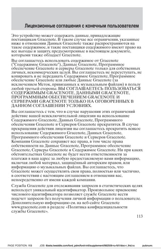 Лицензионные соглашения с конечным пользователем 
Это устройство может содержать данные, принадлежащие 
поставщикам Gracenote. В таком случае все ограничения, указанные 
ниже в отношении Данных Gracenote также распространяются на 
такое содержимое, и такие поставщики содержимого имеют право на 
все выгоды и защиту, предусмотренные в настоящем документе, 
которыми также обладает Gracenote. 
Вы соглашаетесь использовать содержимое от Gracenote 
(Содержимое Gracenote), Данные Gracenote, Программное 
обеспечение Gracenote и серверы Gracenote только для собственных 
личных, некоммерческих целей. Вы соглашаетесь не переуступать, не 
копировать и не передавать Содержимое Gracenote, Программное 
обеспечение Gracenote или любые Данные Gracenote (за 
исключением Меток, привязанных к музыкальным файлам) в пользу 
любой третьей стороны.ВЫ СОГЛАШАЕТЕСЬ ПОЛЬЗОВАТЬСЯ 
СОДЕРЖИМЫМ GRACENOTE,ДАННЫМИ GRACENOTE, 
ПРОГРАММНЫМ ОБЕСПЕЧЕНИЕМ GRACENOTE И 
СЕРВЕРАМИ GRACENOTE ТОЛЬКО НА ОГОВОРЕННЫХ В 
ДАННОМ СОГЛАШЕНИИ УСЛОВИЯХ. 
Вы соглашаетесь с тем, что в случае нарушения этих ограничений 
действие вашей неисключительной лицензии на использование 
Содержимого Gracenote, Данных Gracenote, Программного 
обеспечения Gracenote и Серверов Gracenote прекратится. В случае 
прекращения действия лицензии вы соглашаетесь прекратить всякое 
использование Содержимого Gracenote, Данных Gracenote, 
Программного обеспечения Gracenote и Серверов Gracenote. 
Компания Gracenote сохраняет все права, в том числе права 
собственности на Данные Gracenote, Программное обеспечение 
Gracenote, Серверы Gracenote и Содержимое Gracenote.Ни при каких 
обстоятельствах Gracenote не будет нести ответственности за 
платежи в ваш адрес за любую предоставляемую вами информацию, 
включая любой материал, защищённый авторским правом, или 
информацию о музыкальных файлах. Вы соглашаетесь, что 
Gracenote может осуществлять свои права, полностью или частично, 
в соответствии с настоящим соглашением в отношении вас, 
непосредственно от имени каждой компании. 
Служба Gracenote для отслеживания запросов в статистических целях 
использует уникальный идентификатор. Произвольное присвоение 
числового идентификатора позволяет службе Gracenote вести 
подсчет запросов без получения личной информации о пользователе. 
Дополнительную информацию см. на веб-сайте Gracenote 
www.gracenote.com в разделе «Политика конфиденциальности 
службы Gracenote». 
113 
PAGE POSITION: 113 JOB: @zeta.tweddle.com/ford_pdm/ford-intl/supplement/982559-ru-fd1/doc-r_lhd.ru pubnum: 
 