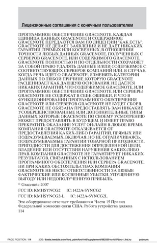 Лицензионные соглашения с конечным пользователем 
ПРОГРАММНОЕ ОБЕСПЕЧЕНИЕ GRACENOTE,КАЖДАЯ 
ЕДИНИЦА ДАННЫХ GRACENOTE И СОДЕРЖИМОЕ 
GRACENOTE ПЕРЕДАЮТСЯ ВАМ ПО ЛИЦЕНЗИИ КАК ЕСТЬ. 
GRACENOTE НЕ ДЕЛАЕТ ЗАЯВЛЕНИЙ И НЕ ДАЁТ НИКАКИХ 
ГАРАНТИЙ,ПРЯМЫХ ИЛИ КОСВЕННЫХ, В ОТНОШЕНИИ 
ТОЧНОСТИ ЛЮБЫХ ДАННЫХ GRACENOTE,ПОЛУЧЕННЫХ С 
СЕРВЕРОВ GRACENOTE,ИЛИ СОДЕРЖИМОГО GRACENOTE. 
GRACENOTE ПОЛНОСТЬЮ И ПО ОТДЕЛЬНОСТИ СОХРАНЯЕТ 
ЗА СОБОЙ ПРАВО УДАЛЯТЬ ДАННЫЕ И/ИЛИ СОДЕРЖИМОЕ С 
СООТВЕТСТВУЮЩИХ СЕРВЕРОВ КОМПАНИЙ ИЛИ, В СЛУЧАЕ, 
КОГДА РЕЧЬ ИДЁТ О GRACENOTE, ИЗМЕНЯТЬ КАТЕГОРИИ 
ДАННЫХ ПО ЛЮБОЙ ПРИЧИНЕ, КОТОРУЮ GRACENOTE 
РАСЦЕНИВАЕТ КАК ДАЮЩУЮ ОСНОВАНИЯ. НЕ ДАЁТСЯ 
НИКАКИХ ГАРАНТИЙ, ЧТО СОДЕРЖИМОЕ GRACENOTE,ИЛИ 
ПРОГРАММНОЕ ОБЕСПЕЧЕНИЕ GRACENOTE,ИЛИ СЕРВЕРЫ 
GRACENOTE НЕ СОДЕРЖАТ В СЕБЕ ОШИБКИ,И ЧТО В 
ФУНКЦИОНИРОВАНИИ ПРОГРАММНОГО ОБЕСПЕЧЕНИЯ 
GRACENOTE ИЛИ СЕРВЕРОВ GRACENOTE НЕ БУДЕТ СБОЕВ. 
GRACENOTE НЕ ОБЯЗАНА ПРЕДОСТАВЛЯТЬ ВАМ НИКАКИЕ 
УСОВЕРШЕНСТВОВАННЫЕ ИЛИ ДОПОЛНИТЕЛЬНЫЕ ТИПЫ 
ДАННЫХ, КОТОРЫЕ GRACENOTE ПО СВОЕМУ УСМОТРЕНИЮ 
МОЖЕТ ПРЕДОСТАВЛЯТЬ В БУДУЩЕМ,И ИМЕЕТ ПРАВО 
ПРЕКРАТИТЬ ОКАЗАНИЕ УСЛУГ ОН-ЛАЙН В ЛЮБОЕ ВРЕМЯ. 
КОМПАНИЯ GRACENOTE ОТКАЗЫВАЕТСЯ ОТ 
ПРЕДОСТАВЛЕНИЯ КАКИХ-ЛИБО ГАРАНТИЙ,ПРЯМЫХ ИЛИ 
ПОДРАЗУМЕВАЕМЫХ, ВКЛЮЧАЯ,НО НЕ ОГРАНИЧИВАЯСЬ, 
ПОДРАЗУМЕВАЕМЫЕ ГАРАНТИИ ТОВАРНОЙ ПРИГОДНОСТИ, 
ПРИГОДНОСТИ ДЛЯ ДОСТИЖЕНИЯ ОПРЕДЕЛЕННОЙ ЦЕЛИ, 
ВЛАДЕНИЯ ИЛИ ОТСУТСТВИЯ НАРУШЕНИЯ КАКИХ-ЛИБО 
ПРАВ. КОМПАНИЯ GRACENOTE НЕ ГАРАНТИРУЕТ НИКАКИХ 
РЕЗУЛЬТАТОВ,СВЯЗАННЫХ С ИСПОЛЬЗОВАНИЕМ 
ПРОГРАММНОГО ОБЕСПЕЧЕНИЯ ИЛИ СЕРВЕРА GRACENOTE. 
НИ ПРИ КАКИХ ОБСТОЯТЕЛЬСТВАХ КОМПАНИЯ 
GRACENOTE НЕ НЕСЕТ ОТВЕТСТВЕННОСТИ ЗА ЛЮБЫЕ 
ФАКТИЧЕСКИЕ ИЛИ КОСВЕННЫЕ УБЫТКИ,УПУЩЕННУЮ 
ВЫГОДУ ИЛИ НЕДОПОЛУЧЕННУЮ ПРИБЫЛЬ. 
 Gracenote 2007 
FCC ID: KMHSYNCG2 IC: 1422A-SYNCG2 
FCC ID: KMHSYNCG2-L IC: 1422A-SYNCG2L 
Это оборудование отвечает требованиям Части 15 Правил 
Федеральной комиссии связи США. Работа устройства должна 
114 
PAGE POSITION: 114 JOB: @zeta.tweddle.com/ford_pdm/ford-intl/supplement/982559-ru-fd1/doc-r_lhd.ru pubnum: 
 