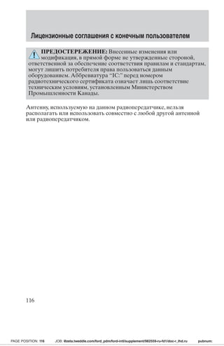 Лицензионные соглашения с конечным пользователем 
ПРЕДОСТЕРЕЖЕНИЕ: Внесенные изменения или 
модификация, в прямой форме не утвержденные стороной, 
ответственной за обеспечение соответствия правилам и стандартам, 
могут лишить потребителя права пользоваться данным 
оборудованием. Аббревиатура “IC:” перед номером 
радиотехнического сертификата означает лишь соответствие 
техническим условиям, установленным Министерством 
Промышленности Канады. 
Антенну, используемую на данном радиопередатчике, нельзя 
располагать или использовать совместно с любой другой антенной 
или радиопередатчиком. 
116 
PAGE POSITION: 116 JOB: @zeta.tweddle.com/ford_pdm/ford-intl/supplement/982559-ru-fd1/doc-r_lhd.ru pubnum: 
 