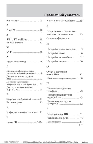 911 Assist™ ..................................58 
A 
AM/FM .........................................18 
S 
SIRIUS Travel Link ....................89 
SYNC® Services ...........................63 
W 
Wi-Fi ..............................................68 
А 
Аудио-/видеовходы ....................46 
Д 
Дисплей информационно- 
развлекательной системы ..........8 
Дисплей камеры заднего 
вида ...............................................72 
Дорожное движение, 
направления и информация .....63 
Доступ и использование 
порта USB ...................................38 
З 
Загрузка изображений .............71 
Значки карты .............................83 
И 
Информация о безопасности ..11 
К 
Карта SD ................................35,74 
Предметный указатель 
Кнопки быстрого доступа .......85 
Л 
Лицензионное соглашение 
конечного пользователя ..........93 
Личная информация ..................11 
Н 
Настройка главного экрана ......5 
Настройка часов ..........................6 
Настройки автомобиля ............72 
Настройки дисплея ....................70 
О 
Отчет о состоянии 
автомобиля ..................................61 
Очистка сенсорного экрана ....10 
П 
Первое подсоединение 
телефона ......................................49 
Поддерживаемые типы 
медиафайлов ...............................43 
Подсоединение других 
телефонов ...................................52 
Р 
Радиоприемник HD ...................21 
Распознавание речи ...................13 
Режим карты ...............................81 
117 
PAGE POSITION: 117 JOB: @zeta.tweddle.com/ford_pdm/ford-intl/supplement/982559-ru-fd1/doc-r_lhd.ru pubnum: 
 