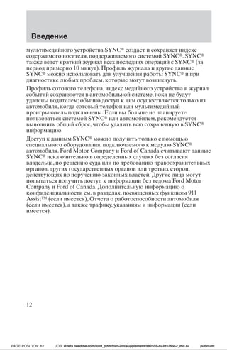 Введение 
мультимедийного устройства SYNC создает и сохраняет индекс 
содержимого носителя, поддерживаемого системой SYNC. SYNC 
также ведет краткий журнал всех последних операций с SYNC (за 
период примерно 10 минут). Профиль журнала и другие данные 
SYNC можно использовать для улучшения работы SYNC и при 
диагностике любых проблем, которые могут возникнуть. 
Профиль сотового телефона, индекс медийного устройства и журнал 
событий сохраняются в автомобильной системе, пока не будут 
удалены водителем; обычно доступ к ним осуществляется только из 
автомобиля, когда сотовый телефон или мультимедийный 
проигрыватель подключены. Если вы больше не планируете 
пользоваться системой SYNC или автомобилем, рекомендуется 
выполнить общий сброс, чтобы удалить всю сохраненную в SYNC 
информацию. 
Доступ к данным SYNC можно получить только с помощью 
специального оборудования, подключаемого к модулю SYNC 
автомобиля. Ford Motor Company и Ford of Canada считывают данные 
SYNC исключительно в определенных случаях без согласия 
владельца, по решению суда или по требованию правоохранительных 
органов, других государственных органов или третьих сторон, 
действующих по поручению законных властей. Другие лица могут 
попытаться получить доступ к информации без ведома Ford Motor 
Company и Ford of Canada. Дополнительную информацию о 
конфиденциальности см. в разделах, посвященных функциям 911 
Assist™ (если имеется), Отчета о работоспособности автомобиля 
(если имеется), а также трафику, указаниям и информации (если 
имеется). 
12 
PAGE POSITION: 12 JOB: @zeta.tweddle.com/ford_pdm/ford-intl/supplement/982559-ru-fd1/doc-r_lhd.ru pubnum: 
 