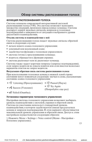 Обзор системы распознавания голоса 
ФУНКЦИЯ РАСПОЗНАВАНИЯ ГОЛОСА 
Система оснащена современной интерактивной системой 
распознавания голоса (VR). Эта система позволяет выполнять 
множество операций, произнося определенные команды. Система 
реагирует серией звуковых сигналов, вопросов и голосовых 
подтверждений в зависимости от ситуации и выбранного уровня 
диалогового взаимодействия. 
Отклик системы и взаимодействие с ней 
Система распознавания голоса подает звуковые сигналы обратной 
связи в следующих случаях: 
• начало нового сеанса голосового управления; 
• успешный или неуспешный сеанс; 
• задействуется функция с голосовым управлением; 
• система готова к прослушиванию команды; 
• водитель обращается к функции справки; 
• система распознает или не распознает команду. 
Система также задает короткие вопросы (запросы подтверждения), 
если запрос водителя не совсем понятен или если имеется несколько 
вариантов ответов на запрос водителя. 
Визуальная обратная связь системы распознавания голоса 
При использовании голосовых команд в нижней левой строке 
состояния могут появляться следующие значки и слова, указывающие 
состояние сеанса голосового управления: 
• Listening (Прослушивание) • Paused (Пауза) 
• Success (Успешно) 
• ? Try Again 
(Попробуйте еще раз) 
• Failed (Ошибка). 
Установка параметров голосового управления 
Настройки системы голосового управления позволяют выбирать 
уровень взаимодействия с системой, справки и обратной связи. 
Система по умолчанию использует стандартный уровень 
взаимодействия, в котором задействуются списки предлагаемых 
команд и запросов подтверждения. В этом варианте обеспечивается 
максимальный уровень управления и обратной связи. Доступ к этим 
настройкам осуществляется следующим образом: 
1. Нажмите Menu  Settings  Voice control (Меню - Настройки - 
Голосовое управление). 
13 
PAGE POSITION: 13 JOB: @zeta.tweddle.com/ford_pdm/ford-intl/supplement/982559-ru-fd1/doc-r_lhd.ru pubnum: 
 