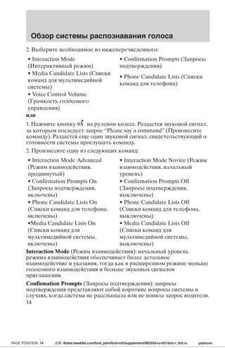 Обзор системы распознавания голоса 
2. Выберите необходимое из нижеперечисленного: 
• Interaction Mode 
(Интерактивный режим) 
• Confirmation Prompts (Запросы 
подтверждения) 
• Media Candidate Lists (Списки 
команд для мультимедийной 
системы) 
• Phone Candidate Lists (Списки 
команд для телефона) 
• Voice Control Volume 
(Громкость голосового 
управления) 
или 
1. Нажмите кнопку на рулевом колесе. Раздастся звуковой сигнал, 
за которым последует запрос “Please say a command” (Произнесите 
команду). Раздастся еще один звуковой сигнал, свидетельствующий о 
готовности системы прослушать команду. 
2. Произнесите одну из следующих команд: 
• Interaction Mode Advanced 
• Interaction Mode Novice (Режим 
(Режим взаимодействия, 
взаимодействия, начальный 
продвинутый) 
уровень) 
• Confirmation Prompts On 
(Запросы подтверждения, 
включены) 
• Confirmation Prompts Off 
(Запросы подтверждения, 
выключены) 
• Phone Candidate Lists On 
(Списки команд для телефона, 
включены) 
• Phone Candidate Lists Off 
(Списки команд для телефона, 
выключены) 
•Media Candidate Lists On 
(Списки команд для 
мультимедийной системы, 
включены) 
• Media Candidate Lists Off 
(Списки команд для 
мультимедийной системы, 
выключены) 
Interaction Mode (Режим взаимодействия): начальный уровень 
режима взаимодействия обеспечивает более детальное 
взаимодействие и указания, тогда как в расширенном режиме меньше 
голосового взаимодействия и больше звуковых сигналов 
приглашения. 
Confirmation Prompts (Запросы подтверждения): запросы 
подтверждения представляют собой короткие вопросы системы в 
случаях, когда система не расслышала или не поняла запрос водителя. 
14 
PAGE POSITION: 14 JOB: @zeta.tweddle.com/ford_pdm/ford-intl/supplement/982559-ru-fd1/doc-r_lhd.ru pubnum: 
 