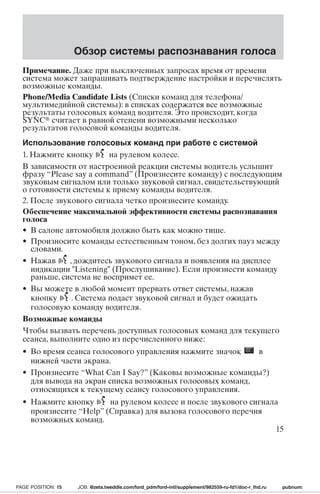 Обзор системы распознавания голоса 
Примечание. Даже при выключенных запросах время от времени 
система может запрашивать подтверждение настройки и перечислять 
возможные команды. 
Phone/Media Candidate Lists (Списки команд для телефона/ 
мультимедийной системы): в списках содержатся все возможные 
результаты голосовых команд водителя. Это происходит, когда 
SYNC считает в равной степени возможными несколько 
результатов голосовой команды водителя. 
Использование голосовых команд при работе с системой 
1. Нажмите кнопку на рулевом колесе. 
В зависимости от настроенной реакции системы водитель услышит 
фразу “Please say a command” (Произнесите команду) с последующим 
звуковым сигналом или только звуковой сигнал, свидетельствующий 
о готовности системы к приему команды водителя. 
2. После звукового сигнала четко произнесите команду. 
Обеспечение максимальной эффективности системы распознавания 
голоса 
• В салоне автомобиля должно быть как можно тише. 
• Произносите команды естественным тоном, без долгих пауз между 
словами. 
• Нажав , дождитесь звукового сигнала и появления на дисплее 
индикации Listening (Прослушивание). Если произнести команду 
раньше, система не воспримет ее. 
• Вы можете в любой момент прервать ответ системы, нажав 
кнопку . Система подаст звуковой сигнал и будет ожидать 
голосовую команду водителя. 
Возможные команды 
Чтобы вызвать перечень доступных голосовых команд для текущего 
сеанса, выполните одно из перечисленного ниже: 
• Во время сеанса голосового управления нажмите значок в 
нижней части экрана. 
• Произнесите “What Can I Say?” (Каковы возможные команды?) 
для вывода на экран списка возможных голосовых команд, 
относящихся к текущему сеансу голосового управления. 
• Нажмите кнопку на рулевом колесе и после звукового сигнала 
произнесите “Help” (Справка) для вызова голосового перечня 
возможных команд. 
15 
PAGE POSITION: 15 JOB: @zeta.tweddle.com/ford_pdm/ford-intl/supplement/982559-ru-fd1/doc-r_lhd.ru pubnum: 
 