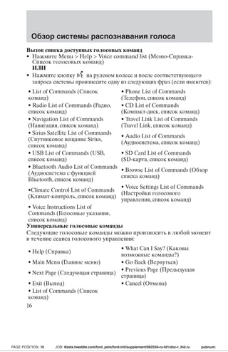 Обзор системы распознавания голоса 
Вызов списка доступных голосовых команд 
• Нажмите Menu  Help  Voice command list (Меню-Справка- 
Список голосовых команд) 
ИЛИ 
• Нажмите кнопку на рулевом колесе и после соответствующего 
запроса системы произнесите одну из следующих фраз (если имеются): 
• List of Commands (Список 
• Phone List of Commands 
команд) 
(Телефон, список команд) 
• Radio List of Commands (Радио, 
список команд) 
• CD List of Commands 
(Компакт-диск, список команд) 
• Navigation List of Commands 
(Навигация, список команд) 
• Travel Link List of Commands 
(Travel Link, список команд) 
• Sirius Satellite List of Commands 
(Спутниковое вещание Sirius, 
список команд) 
• Audio List of Commands 
(Аудиосистема, список команд) 
• USB List of Commands (USB, 
список команд) 
• SD Card List of Commands 
(SD-карта, список команд) 
• Bluetooth Audio List of Commands 
(Аудиосистема с функцией 
Bluetooth, список команд) 
• Browse List of Commands (Обзор 
списка команд) 
•Climate Control List of Commands 
(Климат-контроль, список команд) 
• Voice Settings List of Commands 
(Настройки голосового 
управления, список команд) 
• Voice Instructions List of 
Commands (Голосовые указания, 
список команд) 
Универсальные голосовые команды 
Следующие голосовые команды можно произносить в любой момент 
в течение сеанса голосового управления: 
• Help (Справка) • What Can I Say? (Каковы 
возможные команды?) 
• Main Menu (Главное меню) • Go Back (Вернуться) 
• Next Page (Следующая страница) • Previous Page (Предыдущая 
страница) 
• Exit (Выход) • Cancel (Отмена) 
• List of Commands (Список 
команд) 
16 
PAGE POSITION: 16 JOB: @zeta.tweddle.com/ford_pdm/ford-intl/supplement/982559-ru-fd1/doc-r_lhd.ru pubnum: 
 