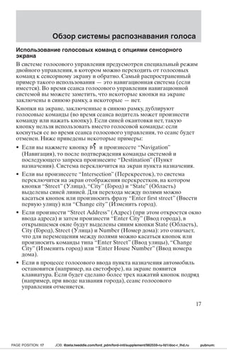 Обзор системы распознавания голоса 
Использование голосовых команд с опциями сенсорного 
экрана 
В системе голосового управления предусмотрен специальный режим 
двойного управления, в котором можно переходить от голосовых 
команд к сенсорному экрану и обратно. Самый распространенный 
пример такого использования — это навигационная система (если 
имеется). Во время сеанса голосового управления навигационной 
системой вы можете заметить, что некоторые кнопки на экране 
заключены в синюю рамку, а некоторые — нет. 
Кнопки на экране, заключенные в синюю рамку, дублируют 
голосовые команды (во время сеанса водитель может произнести 
команду или нажать кнопку). Если синей окантовки нет, такую 
кнопку нельзя использовать вместо голосовой команды: если 
коснуться ее во время сеанса голосового управления, то сеанс будет 
отменен. Ниже приведены некоторые примеры: 
• Если вы нажмете кнопку и произнесете “Navigation” 
(Навигация), то после подтверждения команды системой и 
последующего запроса произнесите “Destination” (Пункт 
назначения). Система переключится на экран пункта назначения. 
• Если вы произнесете “Intersection” (Перекресток), то система 
переключится на экран отображения перекрестков, на котором 
кнопки “Street” (Улица), “City” (Город) и “State” (Область) 
выделены синей линией. Для перехода между полями можно 
касаться кнопок или произносить фразу “Enter first street” (Ввести 
первую улицу) или “Change city” (Изменить город). 
• Если произнести “Street Address” (Адрес) (при этом откроется окно 
ввода адреса) и затем произнести “Enter City” (Ввод города), в 
открывшемся окне будут выделены синим кнопки State (Область), 
City (Город), Street (Улица) и Number (Номер дома): это означает, 
что для перемещения между полями можно касаться кнопок или 
произносить команды типа “Enter Street” (Ввод улицы), “Change 
City” (Изменить город) или “Enter House Number” (Ввод номера 
дома). 
• Если в процессе голосового ввода пункта назначения автомобиль 
остановится (например, на светофоре), на экране появится 
клавиатура. Если будет сделано более трех нажатий кнопок подряд 
(например, при вводе названия города), сеанс голосового 
управления отменяется. 
17 
PAGE POSITION: 17 JOB: @zeta.tweddle.com/ford_pdm/ford-intl/supplement/982559-ru-fd1/doc-r_lhd.ru pubnum: 
 