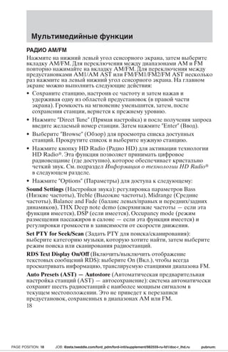 Мультимедийные функции 
РАДИО AM/FM 
Нажмите на нижний левый угол сенсорного экрана, затем выберите 
вкладку AM/FM. Для переключения между диапазонами AM и FM 
повторно нажимайте на вкладку AM/FM. Для переключения между 
предустановками AM1/AM AST или FM/FM1/FM2/FM AST несколько 
раз нажмите на левый нижний угол сенсорного экрана. На главном 
экране можно выполнить следующие действия: 
• Сохраните станцию, настроив ее частоту и затем нажав и 
удерживая одну из областей предустановок (в правой части 
экрана). Громкость на мгновение уменьшится, затем, после 
сохранения станции, вернется к прежнему уровню. 
• Нажмите Direct Tune (Прямая настройка) и после получения запроса 
введите желаемый номер станции. Затем нажмите Enter (Ввод). 
• Выберите Browse (Обзор) для просмотра списка доступных 
станций. Прокрутите список и выберите нужную станцию. 
• Нажмите кнопку HD Radio (Радио HD) для активации технологии 
HD Radio. Эта функция позволяет принимать цифровое 
радиовещание (где доступно), которое обеспечивает кристально 
четкий звук. См. подраздел Информация о технологии HD Radio 
в следующем разделе. 
• Нажмите Options (Параметры) для доступа к следующему: 
Sound Settings (Настройки звука): регулировка параметров Bass 
(Низкие частоты), Treble (Высокие частоты), Midrange (Средние 
частоты), Balance and Fade (баланс левых/правых и передних/задних 
динамиков), THX Deep note demo (сверхнизкие частоты — если эта 
функция имеется), DSP (если имеется), Occupancy mode (режим 
размещения пассажиров в салоне — если эта функция имеется) и 
регулировки громкости в зависимости от скорости движения. 
Set PTY for Seek/Scan (Задать PTY для поиска/сканирования): 
выберите категорию музыки, которую хотите найти, затем выберите 
режим поиска или сканирования радиостанций. 
RDS Text Display On/Off (Включить/выключить отображение 
текстовых сообщений RDS): выберите On (Вкл.), чтобы всегда 
просматривать информацию, транслируемую станциями диапазона FM. 
Auto Presets (AST) —Autostore (Автоматическая предварительная 
настройка станций (AST) — автосохранение): система автоматически 
сохранит шесть радиостанций с наиболее мощным сигналом в 
текущем местоположении. Это не приведет к перезаписи 
предустановок, сохраненных в диапазонах AM или FM. 
18 
PAGE POSITION: 18 JOB: @zeta.tweddle.com/ford_pdm/ford-intl/supplement/982559-ru-fd1/doc-r_lhd.ru pubnum: 
 