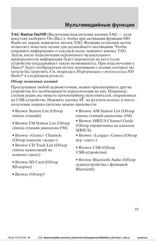 TAG Button On/Off (Включение/выключение кнопки TAG — если 
имеется): выберите On (Вкл.), чтобы при активации функции HD 
Radio на экране появлялся значок TAG. Функция установки меток 
позволяет помечать песню для дальнейшего скачивания. Чтобы 
сохранить информацию о текущей песне, нажмите кнопку TAG. 
Затем, после подключения переносного музыкального 
проигрывателя информация будет перенесена на него (если 
устройство поддерживает такую возможность). При подключении к 
iTunes будут отображаться метки, напоминая о песнях, которые вы 
хотели бы загрузить. См. подраздел Информация о технологии HD 
Radio в следующем разделе. 
Обзор голосовых команд 
Прослушивая любой аудиоисточник, можно просматривать другие 
устройства без необходимости переключения на них. Например, 
слушая радио, вы можете просматривать исполнителей, сохраненных 
на USB-устройстве. Нажмите кнопку на рулевом колесе, и после 
получения запроса системы можно произнести: 
• Browse Station List (Обзор 
• Browse AM Station List (Обзор 
списка станций) 
списка станций диапазона АМ) 
• Browse FM Station List (Обзор 
списка станций диапазона FM) 
• Browse SIRIUS Channel Guide 
(Обзор справочника по каналам 
SIRIUS) 
• Browse Genre Channels 
(Обзор каналов жанр) 
• Browse League Games (Обзор 
игр лига) 
• Browse CD Track List (Обзор 
списка композиций на 
компакт-диске) 
• Browse USB (Обзор 
USB-устройства) 
• Browse SD Card (Обзор 
SD-карты) 
• Browse Bluetooth Audio (Обзор 
аудиоустройства с функцией 
Bluetooth) 
• Browse (Обзор)* 
Мультимедийные функции 
19 
PAGE POSITION: 19 JOB: @zeta.tweddle.com/ford_pdm/ford-intl/supplement/982559-ru-fd1/doc-r_lhd.ru pubnum: 
 