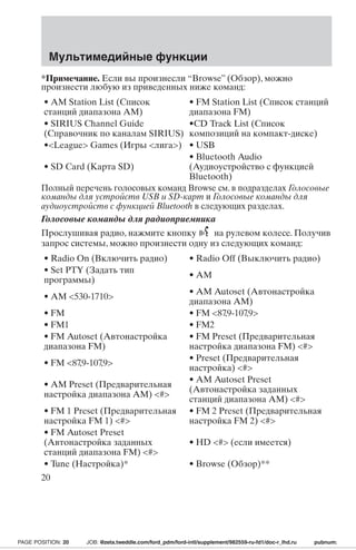 Мультимедийные функции 
*Примечание. Если вы произнесли “Browse” (Обзор), можно 
произнести любую из приведенных ниже команд: 
• AM Station List (Список 
станций диапазона АМ) 
• FM Station List (Список станций 
диапазона FM) 
• SIRIUS Channel Guide 
(Справочник по каналам SIRIUS) 
•CD Track List (Список 
композиций на компакт-диске) 
•League Games (Игры лига) • USB 
• SD Card (Карта SD) 
• Bluetooth Audio 
(Аудиоустройство с функцией 
Bluetooth) 
Полный перечень голосовых команд Browse см. в подразделах Голосовые 
команды для устройств USB и SD-карт и Голосовые команды для 
аудиоустройств с функцией Bluetooth в следующих разделах. 
Голосовые команды для радиоприемника 
Прослушивая радио, нажмите кнопку на рулевом колесе. Получив 
запрос системы, можно произнести одну из следующих команд: 
• Radio On (Включить радио) • Radio Off (Выключить pадио) 
• Set PTY (Задать тип 
программы) • AM 
• AM 530-1710 • AM Autoset (Автонастройка 
диапазона AM) 
• FM • FM 87,9-107,9 
• FM1 • FM2 
• FM Autoset (Автонастройка 
диапазона FM) 
• FM Preset (Предварительная 
настройка диапазона FM) # 
• FM 87,9-107,9 • Preset (Предварительная 
настройка) # 
• AM Preset (Предварительная 
настройка диапазона AM) # 
• AM Autoset Preset 
(Автонастройка заданных 
станций диапазона АМ) # 
• FM 1 Preset (Предварительная 
настройка FM 1) # 
• FM 2 Preset (Предварительная 
настройка FM 2) # 
• FM Autoset Preset 
(Автонастройка заданных 
станций диапазона FM) # 
• HD # (если имеется) 
• Tune (Настройка)* • Browse (Обзор)** 
20 
PAGE POSITION: 20 JOB: @zeta.tweddle.com/ford_pdm/ford-intl/supplement/982559-ru-fd1/doc-r_lhd.ru pubnum: 
 