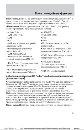 Мультимедийные функции 
Примечание. Если вы не используете радиоприемник, нажмите и 
после соответствующего указания произнесите “Radio” (Радио), 
чтобы затем произнести одну из перечисленных выше команд. 
*Примечание. После произнесения команды “Tune” (Настройка) 
можно произнести одну из следующих команд: 
• 530–1710 • 87,9–107,9 
• AM 530-1710 • FM 87,9-107,9 
• AM • FM 
• FM1 • FM2 
• AM Autoset (Автонастройка 
•FM Autoset (Автонастройка 
диапазона AM) 
диапазона FM) 
• Preset (Предварительная 
настройка) # 
• AM Preset (Предварительная 
настройка диапазона AM) # 
• AM Autoset Preset 
(Автонастройка заданных 
станций диапазона АМ) # 
• FM 1 Preset (Предварительная 
настройка FM 1) # 
• FM 2 Preset (Предварительная 
настройка FM 2) # 
• FM Autoset Preset 
(Автонастройка заданных 
станций диапазона FM) # 
• FM Preset (Предварительная 
настройка диапазона FM) # 
• HD # (если имеется) 
Информация о функции HD Radio™ (цифровое радиовещание) 
(если имеется) 
Что представляет собой технология HD Radio™ и как она работает? 
Технология HD Radio™ является цифровым развитием аналогового 
радиовещания в диапазонах AM/FM. В системе предусмотрен 
специальный приемник, позволяющий принимать не только 
аналоговые сигналы, но и цифровое радиовещание (где имеется). 
Цифровое радиовещание обеспечивает лучшее качество звучания по 
сравнению с аналоговым: кристально чистый звук без помех или 
искажений. Для получения более подробной информации о данной 
технологии, просмотра списка доступных станций и информации о их 
программировании перейдите на сайт www.hdradio.com. 
Примечание. Цифровое радиовещание доступно не во всех странах. 
21 
PAGE POSITION: 21 JOB: @zeta.tweddle.com/ford_pdm/ford-intl/supplement/982559-ru-fd1/doc-r_lhd.ru pubnum: 
 