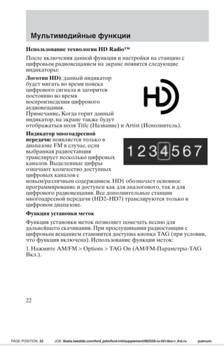 Мультимедийные функции 
Использование технологии HD Radio™ 
После включения данной функции и настройки на станцию с 
цифровым радиовещанием на экране появятся следующие 
индикаторы: 
Логотип HD): данный индикатор 
будет мигать во время поиска 
цифрового сигнала и загорится 
постоянно во время 
воспроизведения цифрового 
аудиовещания. 
Примечание. Когда горит данный 
индикатор, на экране также будут 
отображаться поля Title (Название) и Artist (Исполнитель). 
Индикатор многоадресной 
передачи: появляется только в 
диапазоне FM в случае, если 
выбранная радиостанция 
транслирует несколько цифровых 
каналов. Выделенные цифры 
означают количество доступных 
цифровых каналов с 
новым/различным содержанием. HD1 обозначает основное 
программирование и доступен как для аналогового, так и для 
цифрового радиовещания. Все дополнительные станции 
многоадресной передачи (HD2–HD7) транслируются только в 
цифровом диапазоне. 
Функция установки меток 
Функция установки меток позволяет помечать песню для 
дальнейшего скачивания. При прослушивании радиостанции с 
цифровым вещанием становится доступна кнопка TAG (при условии, 
что функция включена). Использование функции меток: 
1. Нажмите AM/FM  Options  TAG On (AM/FM-Параметры-TAG 
Вкл.). 
22 
PAGE POSITION: 22 JOB: @zeta.tweddle.com/ford_pdm/ford-intl/supplement/982559-ru-fd1/doc-r_lhd.ru pubnum: 
 