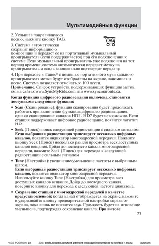 Мультимедийные функции 
2. Услышав понравившуюся 
песню, нажмите кнопку TAG. 
3. Система автоматически 
сохранит информацию о 
композиции и передаст ее на портативный музыкальный 
проигрыватель (если поддерживается) при его подключении к 
системе. Если музыкальный проигрыватель уже подключен на тот 
период времени, система автоматически передаст метку на 
проигрыватель, а всплывающее окно подтвердит передачу. 
4. При переходе в iTunes с помощью портативного музыкального 
проигрывателя метки будут отображены на экране, напоминая о 
песне. Система позволяет отмечать до 100 песен. 
Примечание. Список устройств, поддерживающих функцию меток, 
см. на сайтах www.SyncMyRide.com или www.syncmaroute.ca. 
Когда функция цифрового радиовещания включена, становятся 
доступными следующие функции: 
• Scan (Сканирование): функция сканирования будет продолжать 
работать при включении функции цифрового радиовещания, 
однако сканирование каналов HD2 - HD7 будет невозможно. Если 
станция поддерживает цифровое радиовещание, появится логотип 
HD. 
• Seek (Поиск): поиск следующей радиостанции с сильным сигналом. 
Если выбранная радиостанция транслирует несколько цифровых 
каналов, появится индикатор многоадресной передачи. Нажмите 
кнопку Seek (Поиск) несколько раз для просмотра всех доступных 
каналов вещания. Дойдя до последнего канала многоадресной 
передачи, нажмите Seek (Поиск) для перехода к следующей 
радиостанции с сильным сигналом. 
• Tune (Настройка): увеличение/уменьшение частоты с выбранным 
шагом. 
Если выбранная радиостанция транслирует несколько цифровых 
каналов, появится индикатор многоадресной передачи. 
Используйте кнопку Tune (Настройка) для просмотра всех 
доступных каналов вещания. Дойдя до последнего канала, 
поверните кнопку для перехода к следующей частоте диапазона. 
• Сохранение станции с многоадресной передачей в качестве 
предустановленной: когда канал отображается на экране, нажмите 
и удерживайте кнопку предварительной настройки справа от 
экрана, пока вновь не появится звук. Громкость будет на мгновение 
уменьшена, подтверждая сохранение канала. При вызове 
23 
PAGE POSITION: 23 JOB: @zeta.tweddle.com/ford_pdm/ford-intl/supplement/982559-ru-fd1/doc-r_lhd.ru pubnum: 
 