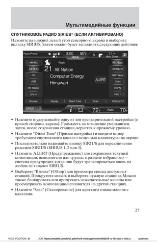 Мультимедийные функции 
СПУТНИКОВОЕ РАДИО SIRIUS (ЕСЛИ АКТИВИРОВАНО) 
Нажмите на нижний левый угол сенсорного экрана и выберите 
вкладку SIRIUS. Затем можно будет выполнить следующие действия: 
• Нажмите и удерживайте одну из зон предварительной настройки (с 
правой стороны экрана). Громкость на мгновение уменьшится, 
затем, после сохранения станции, вернется к прежнему уровню. 
• Нажмите Direct Tune (Прямая настройка) и введите номер 
требуемого спутникового канала с помощью клавиатуры на экране. 
• Последовательно нажимайте кнопку SIRIUS для переключения 
режимов SIRIUS (SIRIUS 1, 2 или 3). 
• Нажмите ALERT (Предупреждение) для сохранения текущей 
композиции, исполнителя или группы в разделе избранного — 
система предупредит, когда они будут транслироваться вновь на 
любом из каналов SIRIUS. 
• Выберите Browse (Обзор) для просмотра списка доступных 
станций. Прокрутите список и выберите нужную станцию. Можно 
также блокировать или пропускать нежелательные каналы или 
просматривать композицию/исполнителя на других станциях. 
• Нажмите Scan (Сканирование) для краткого ознакомления с 
каналами. 
27 
PAGE POSITION: 27 JOB: @zeta.tweddle.com/ford_pdm/ford-intl/supplement/982559-ru-fd1/doc-r_lhd.ru pubnum: 
 