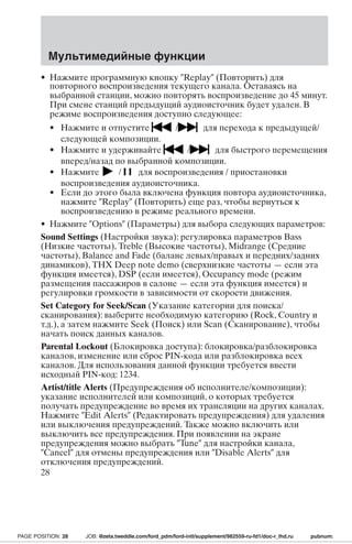 Мультимедийные функции 
• Нажмите программную кнопку Replay (Повторить) для 
повторного воспроизведения текущего канала. Оставаясь на 
выбранной станции, можно повторять воспроизведение до 45 минут. 
При смене станций предыдущий аудиоисточник будет удален. В 
режиме воспроизведения доступно следующее: 
• Нажмите и отпустите / для перехода к предыдущей/ 
следующей композиции. 
• Нажмите и удерживайте / для быстрого перемещения 
вперед/назад по выбранной композиции. 
• Нажмите / для воспроизведения / приостановки 
воспроизведения аудиоисточника. 
• Если до этого была включена функция повтора аудиоисточника, 
нажмите Replay (Повторить) еще раз, чтобы вернуться к 
воспроизведению в режиме реального времени. 
• Нажмите Options (Параметры) для выбора следующих параметров: 
Sound Settings (Настройки звука): регулировка параметров Bass 
(Низкие частоты), Treble (Высокие частоты), Midrange (Средние 
частоты), Balance and Fade (баланс левых/правых и передних/задних 
динамиков), THX Deep note demo (сверхнизкие частоты — если эта 
функция имеется), DSP (если имеется), Occupancy mode (режим 
размещения пассажиров в салоне — если эта функция имеется) и 
регулировки громкости в зависимости от скорости движения. 
Set Category for Seek/Scan (Указание категории для поиска/ 
сканирования): выберите необходимую категорию (Rock, Country и 
т.д.), а затем нажмите Seek (Поиск) или Scan (Сканирование), чтобы 
начать поиск данных каналов. 
Parental Lockout (Блокировка доступа): блокировка/разблокировка 
каналов, изменение или сброс PIN-кода или разблокировка всех 
каналов. Для использования данной функции требуется ввести 
исходный PIN-код: 1234. 
Artist/title Alerts (Предупреждения об исполнителе/композиции): 
указание исполнителей или композиций, о которых требуется 
получать предупреждение во время их трансляции на других каналах. 
Нажмите Edit Alerts (Редактировать предупреждения) для удаления 
или выключения предупреждений. Также можно включить или 
выключить все предупреждения. При появлении на экране 
предупреждения можно выбрать Tune для настройки канала, 
Cancel для отмены предупреждения или Disable Alerts для 
отключения предупреждений. 
28 
PAGE POSITION: 28 JOB: @zeta.tweddle.com/ford_pdm/ford-intl/supplement/982559-ru-fd1/doc-r_lhd.ru pubnum: 
 