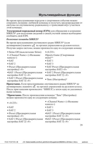 Мультимедийные функции 
Во время прослушивания передачи о спортивном событии можно 
сохранить название любимой команды и получать предупреждения от 
системы по спутниковому радиоканалу о трансляции игр с участием 
этой команды. 
Электронный порядковый номер (ESN): для обращения в компанию 
SIRIUS для получения сведений о своей учетной записи необходимо 
сообщить свой ESN. 
Голосовые команды SIRIUS 
Во время прослушивания спутникового радио SIRIUS (если 
активировано) нажмите на органах управления на рулевом колесе. 
Получив запрос системы, можно произнести одну из следующих команд: 
• Sirius Off (выключение Sirius) •0-233 
• Channel Name (Название 
•Sports Game (Спортивная 
канала) 
игра)** 
• SAT • SAT 1 
• SAT 2 • SAT 3 
• Preset (Предварительная 
настройка) # 
• SAT Preset (Предварительная 
настройка SAT) # 
•SAT 1 Preset (Предварительная 
настройка SAT 1) # 
• SAT 2 Preset (Предварительная 
настройка SAT 2) # 
• SAT 3 Preset (Предварительная 
настройка SAT 3) # • Tune (Настройка)* 
Примечание. Если прослушивание спутникового радио SIRIUS не 
активировано, нажмите на органах управления на рулевом колесе. 
После приглашения произнесите “SIRIUS”, а затем одну из указанных 
выше команд. 
*Примечание. После произнесения команды “Tune” (Настройка) 
можно произнести одну из следующих команд: 
• 0-233 • Channel Name (Название 
канала) 
• SAT • SAT 1 
• SAT 2 • SAT 3 
• Preset (Предварительная 
настройка) # 
•SAT 1 Preset (Предварительная 
настройка SAT 1) # 
• SAT 2 Preset (Предварительная 
настройка SAT 2) # 
•SAT 3 Preset (Предварительная 
настройка SAT 3) # 
29 
PAGE POSITION: 29 JOB: @zeta.tweddle.com/ford_pdm/ford-intl/supplement/982559-ru-fd1/doc-r_lhd.ru pubnum: 
 