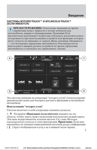 Введение 
СИСТЕМЫ MYFORDTOUCH™ И MYLINCOLN TOUCH™ 
(ЕСЛИ ИМЕЮТСЯ) 
ПРЕДОСТЕРЕЖЕНИЕ: Отвлечение внимания во время 
управления может привести к потере контроля над 
автомобилем, аварии и травмированию. Компания Ford 
настоятельно рекомендует водителям соблюдать исключительную 
осторожность при использовании устройств или функций, которые 
могут отвлечь их внимание от дороги. Ваша основная обязанность 
— это безопасное управление автомобилем. Рекомендуется не 
использовать никаких ручных устройств во время управления 
автомобилем и соблюдать все применимые законы. 
1 
4 
3 2 
Эта система основана на концепции четырех углов и использовании 
динамических меню для быстрого доступа к функциям и настройкам 
автомобиля. 
Использование четырех углов 
Система включает в себя следующие основные разделы: 
1. Navigation (Навигация) (если имеется): нажмите на эту 
область, чтобы задать пункт назначения или включить режим карты. 
Эти окна подсвечиваются зеленым цветом. См. главу Функции 
навигационной системы в этом приложении. Примечание. Если ваш 
автомобиль не оснащен навигационной системой, раздел информации 
( ) будет отображаться в углу, а не в нижней части экрана. 
3 
PAGE POSITION: 3 JOB: @zeta.tweddle.com/ford_pdm/ford-intl/supplement/982559-ru-fd1/doc-r_lhd.ru pubnum: 
 