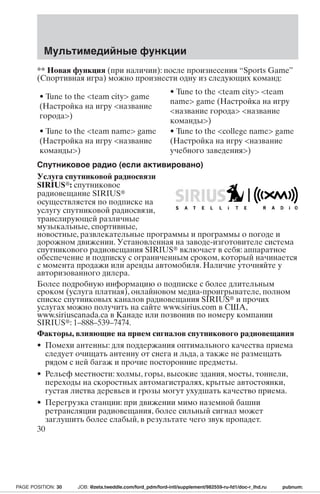 Мультимедийные функции 
** Новая функция (при наличии): после произнесения “Sports Game” 
(Спортивная игра) можно произнести одну из следующих команд: 
• Tune to the team city game 
(Настройка на игру название 
города) 
• Tune to the team city team 
name game (Настройка на игру 
название города название 
команды) 
• Tune to the team name game 
(Настройка на игру название 
команды) 
• Tune to the college name game 
(Настройка на игру название 
учебного заведения) 
Спутниковое радио (если активировано) 
Услуга спутниковой радиосвязи 
SIRIUS: спутниковое 
радиовещание SIRIUS 
осуществляется по подписке на 
услугу спутниковой радиосвязи, 
транслирующей различные 
музыкальные, спортивные, 
новостные, развлекательные программы и программы о погоде и 
дорожном движении. Установленная на заводе-изготовителе система 
спутникового радиовещания SIRIUS включает в себя: аппаратное 
обеспечение и подписку с ограниченным сроком, который начинается 
с момента продажи или аренды автомобиля. Наличие уточняйте у 
авторизованного дилера. 
Более подробную информацию о подписке с более длительным 
сроком (услуга платная), онлайновом медиа-проигрывателе, полном 
списке спутниковых каналов радиовещания SIRIUS и прочих 
услугах можно получить на сайте www.sirius.com в США, 
www.siriuscanada.ca в Канаде или позвонив по номеру компании 
SIRIUS: 1–888–539–7474. 
Факторы, влияющие на приемсигналов спутникового радиовещания 
• Помехи антенны: для поддержания оптимального качества приема 
следует очищать антенну от снега и льда, а также не размещать 
рядом с ней багаж и прочие посторонние предметы. 
• Рельеф местности: холмы, горы, высокие здания, мосты, тоннели, 
переходы на скоростных автомагистралях, крытые автостоянки, 
густая листва деревьев и грозы могут ухудшать качество приема. 
• Перегрузка станции: при движении мимо наземной башни 
ретрансляции радиовещания, более сильный сигнал может 
заглушить более слабый, в результате чего звук пропадет. 
30 
PAGE POSITION: 30 JOB: @zeta.tweddle.com/ford_pdm/ford-intl/supplement/982559-ru-fd1/doc-r_lhd.ru pubnum: 
 