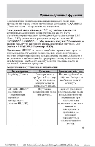 Мультимедийные функции 
Во время помех при прослушивании спутникового радио звук 
пропадает.На экране может отобразиться сообщение ACQUIRING 
(Поиск сигнала). . . для указания наличия помех. 
Электронный заводской номер (ESN) спутникового радио: для 
активации, изменения или контролирования своего счета 
спутникового радиовещания необходимо будет активировать ESN. 
Номер ESN указан на информационном экране системы (SR 
ESN:XXXXXXXXXXXX). Чтобы получить доступ к ESN, нажмите на 
нижний левый угол сенсорного экрана, а затемвыберите SIRIUS  
Options  ESN (SIRIUS-Параметры-ESN). 
Примечание. SIRIUS оставляет за собой неограниченное право на 
изменение, преобразование, добавление или удаление программ, 
включая отмену, перемещение или добавление отдельных каналов и 
их стоимости в любое время без предварительного уведомления или с 
ним. Компания Ford Motor Company не несет ответственности за 
какие-либо изменения программ. 
Рекомендации по устранению неисправностей 
Дисплей радио Состояние Возможные действия 
Acquiring (Поиск) Радиоприемнику 
требуется более двух 
секунд для начала 
воспроизведения 
выбранного канала. 
Никаких действий не 
требуется. Вскоре это 
сообщение должно 
исчезнуть. 
Sat Fault / SIRIUS 
system failure 
(Неисправность 
спутника / 
неисправность 
системы SIRIUS) 
Внутренняя 
неисправность блока 
или системы. 
Если это сообщение 
не сбрасывается после 
небольшого периода 
времени или при 
выключении и 
включении зажигания, 
возможна 
неисправность 
приемника. За 
помощью 
обращайтесь к 
уполномоченному 
дилеру. 
31 
PAGE POSITION: 31 JOB: @zeta.tweddle.com/ford_pdm/ford-intl/supplement/982559-ru-fd1/doc-r_lhd.ru pubnum: 
 