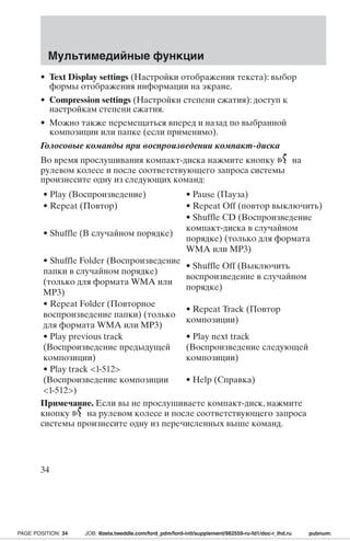Мультимедийные функции 
• Text Display settings (Настройки отображения текста): выбор 
формы отображения информации на экране. 
• Compression settings (Настройки степени сжатия): доступ к 
настройкам степени сжатия. 
• Можно также перемещаться вперед и назад по выбранной 
композиции или папке (если применимо). 
Голосовые команды при воспроизведении компакт-диска 
Во время прослушивания компакт-диска нажмите кнопку на 
рулевом колесе и после соответствующего запроса системы 
произнесите одну из следующих команд: 
• Play (Воспроизведение) • Pause (Пауза) 
• Repeat (Повтор) • Repeat Off (повтор выключить) 
• Shuffle (В случайном порядке) 
• Shuffle CD (Воспроизведение 
компакт-диска в случайном 
порядке) (только для формата 
WMA или MP3) 
• Shuffle Folder (Воспроизведение 
папки в случайном порядке) 
(только для формата WMA или 
MP3) 
• Shuffle Off (Выключить 
воспроизведение в случайном 
порядке) 
• Repeat Folder (Повторное 
воспроизведение папки) (только 
для формата WMA или MP3) 
• Repeat Track (Повтор 
композиции) 
• Play previous track 
(Воспроизведение предыдущей 
композиции) 
• Play next track 
(Воспроизведение следующей 
композиции) 
• Play track 1-512 
(Воспроизведение композиции 
1-512) 
• Help (Справка) 
Примечание. Если вы не прослушиваете компакт-диск, нажмите 
кнопку на рулевом колесе и после соответствующего запроса 
системы произнесите одну из перечисленных выше команд. 
34 
PAGE POSITION: 34 JOB: @zeta.tweddle.com/ford_pdm/ford-intl/supplement/982559-ru-fd1/doc-r_lhd.ru pubnum: 
 