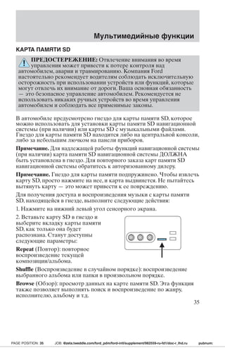 КАРТА ПАМЯТИ SD 
Мультимедийные функции 
ПРЕДОСТЕРЕЖЕНИЕ: Отвлечение внимания во время 
управления может привести к потере контроля над 
автомобилем, аварии и травмированию. Компания Ford 
настоятельно рекомендует водителям соблюдать исключительную 
осторожность при использовании устройств или функций, которые 
могут отвлечь их внимание от дороги. Ваша основная обязанность 
— это безопасное управление автомобилем. Рекомендуется не 
использовать никаких ручных устройств во время управления 
автомобилем и соблюдать все применимые законы. 
В автомобиле предусмотрено гнездо для карты памяти SD, которое 
можно использовать для установки карты памяти SD навигационной 
системы (при наличии) или карты SD с музыкальными файлами. 
Гнездо для карты памяти SD находится либо на центральной консоли, 
либо за небольшим лючком на панели приборов. 
Примечание. Для надлежащей работы функций навигационной системы 
(при наличии) карта памяти SD навигационной системы ДОЛЖНА 
быть установлена в гнездо. Для повторного заказа карт памяти SD 
навигационной системы обратитесь к авторизованному дилеру. 
Примечание. Гнездо для карты памяти подпружинено. Чтобы извлечь 
карту SD, просто нажмите на нее, и карта выдвинется. Не пытайтесь 
вытянуть карту — это может привести к ее повреждению. 
Для получения доступа и воспроизведения музыки с карты памяти 
SD, находящейся в гнезде, выполните следующие действия: 
1. Нажмите на нижний левый угол сенсорного экрана. 
2. Вставьте карту SD в гнездо и 
выберите вкладку карты памяти 
SD, как только она будет 
распознана. Станут доступны 
следующие параметры: 
Repeat (Повтор): повторное 
воспроизведение текущей 
композиции/альбома. 
Shuffle (Воспроизведение в случайном порядке): воспроизведение 
выбранного альбома или папки в произвольном порядке. 
Browse (Обзор): просмотр данных на карте памяти SD. Эта функция 
также позволяет выполнять поиск и воспроизведение по жанру, 
исполнителю, альбому и т.д. 
35 
PAGE POSITION: 35 JOB: @zeta.tweddle.com/ford_pdm/ford-intl/supplement/982559-ru-fd1/doc-r_lhd.ru pubnum: 
 