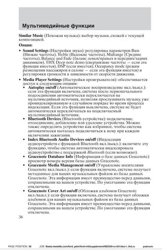Мультимедийные функции 
Similar Music (Похожая музыка): выбор музыки, схожей с текущей 
композицией. 
Опции: 
• Sound Settings (Настройки звука): регулировка параметров Bass 
(Низкие частоты), Treble (Высокие частоты), Midrange (Средние 
частоты), Balance and Fade (баланс левых/правых и передних/задних 
динамиков), THX Deep note demo (сверхнизкие частоты—если эта 
функция имеется), DSP (если имеется), Occupancy mode (режим 
размещения пассажиров в салоне—если эта функция имеется) и 
регулировки громкости в зависимости от скорости движения. 
• Media Player Settings (Настройки проигрывателя): обеспечивается 
доступ к следующим опциям: 
• Autoplay on/off (Автоматическое воспроизведение вкл./выкл.): 
если эта функция включена, система после первоначального 
подсоединения автоматически переключается на 
мультимедийный источник, позволяя прослушивать музыку, уже 
проиндексированную в случайном порядке во время процесса 
индексации. Если эта функция выключена, система не будет 
автоматически переключаться на подключаемый 
мультимедийный источник. 
• Bluetooth Devices (Bluetooth-устройства): подключение, 
отсоединение, добавление или удаление устройства. Можно 
также определить устройство как избранное, чтобы система 
автоматически пыталась подключиться к нему при каждом 
включении зажигания. 
• Index Bluetooth Audio Devices on/off (Индексация 
аудиоустройств с функцией Bluetooth вкл./выкл.): включите эту 
функцию, чтобы система автоматически индексировала 
аудиоустройство с поддержкой Bluetooth (если возможно). 
• Gracenote Database Info (Информация о базе данных Gracenote): 
просмотр номера версии базы данных Gracenote. 
• Gracenote Media Management on/off (Управление носителями 
Gracenote вкл./выкл.): если функция включена, система получает 
метаданные для ваших музыкальных файлов из базы данных 
Gracenote. Эта информация имеет преимущество перед данными, 
сохраненными на вашем устройстве. По умолчанию эта функция 
отключена. 
• Gracenote Cover Art on/off (Обложки альбомов Gracenote 
вкл./выкл.): если функция включена, система получает обложки 
альбомов для ваших музыкальных файлов из базы данных 
Gracenote. Эта информация имеет преимущество перед данными, 
сохраненными на вашем устройстве. По умолчанию эта функция 
отключена. 
36 
PAGE POSITION: 36 JOB: @zeta.tweddle.com/ford_pdm/ford-intl/supplement/982559-ru-fd1/doc-r_lhd.ru pubnum: 
 