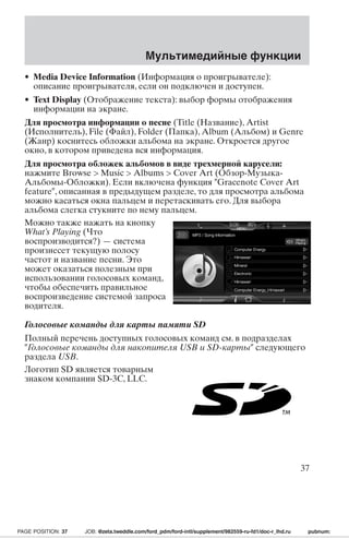 Мультимедийные функции 
• Media Device Information (Информация о проигрывателе): 
описание проигрывателя, если он подключен и доступен. 
• Text Display (Отображение текста): выбор формы отображения 
информации на экране. 
Для просмотра информации о песне (Title (Название), Artist 
(Исполнитель), File (Файл), Folder (Папка), Album (Альбом) и Genre 
(Жанр) коснитесь обложки альбома на экране. Откроется другое 
окно, в котором приведена вся информация. 
Для просмотра обложек альбомов в виде трехмерной карусели: 
нажмите Browse  Music  Albums  Cover Art (Обзор-Музыка- 
Альбомы-Обложки). Если включена функция Gracenote Cover Art 
feature, описанная в предыдущем разделе, то для просмотра альбома 
можно касаться окна пальцем и перетаскивать его. Для выбора 
альбома слегка стукните по нему пальцем. 
Можно также нажать на кнопку 
What’s Playing (Что 
воспроизводится?) — система 
произнесет текущую полосу 
частот и название песни. Это 
может оказаться полезным при 
использовании голосовых команд, 
чтобы обеспечить правильное 
воспроизведение системой запроса 
водителя. 
Голосовые команды для карты памяти SD 
Полный перечень доступных голосовых команд см. в подразделах 
Голосовые команды для накопителя USB и SD-карты следующего 
раздела USB. 
Логотип SD является товарным 
знаком компании SD-3C, LLC. 
37 
PAGE POSITION: 37 JOB: @zeta.tweddle.com/ford_pdm/ford-intl/supplement/982559-ru-fd1/doc-r_lhd.ru pubnum: 
 