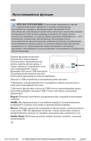 Мультимедийные функции 
USB 
ПРЕДОСТЕРЕЖЕНИЕ: Отвлечение внимания во время 
управления может привести к потере контроля над 
автомобилем, аварии и травмированию. Компания Ford 
настоятельно рекомендует водителям соблюдать исключительную 
осторожность при использовании устройств, которые могут 
отвлечь их внимание от дороги. Ваша основная обязанность — это 
безопасное управление автомобилем. Рекомендуется не 
пользоваться во время вождения любыми ручными устройствами, 
по возможности использовать голосовое управление системами; 
ознакомьтесь с применимыми национальными и местными 
законами, относящимся к использованию электронных устройств во 
время вождения. 
Данная функция позволяет 
подключать портативные 
музыкальные проигрыватели, 
карты памяти, флэш-диски, а 
также заряжать устройства, если 
они поддерживают такую 
функцию. Разъемы USB находятся 
на центральной консоли или под 
небольшой крышкой на панели приборов. 
Доступ к USB-устройству и воспроизведение музыки: 
1. Выберите левый нижний угол сенсорного экрана для доступа к 
окну мультимедийной системы. 
2. Вставьте флэш-диск в разъем USB и после распознавания диска 
системой выберите вкладку USB. Станут доступны следующие 
параметры: 
Repeat (Повтор): повторное воспроизведение текущей композиции/ 
альбома. 
Shuffle (Воспроизведение в случайном порядке): воспроизведение 
выбранного альбома или папки в произвольном порядке. 
Browse (Обзор): просмотр содержимого флэш-диска, подключенного 
к разъему USB. Эта функция позволяет также выполнять поиск и 
воспроизводить музыку по жанрам, исполнителям, альбомам и т.п. 
Similar Music (Похожая музыка): выбор музыки, схожей с текущей 
композицией. 
38 
PAGE POSITION: 38 JOB: @zeta.tweddle.com/ford_pdm/ford-intl/supplement/982559-ru-fd1/doc-r_lhd.ru pubnum: 
 