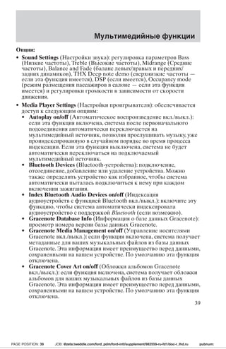 Мультимедийные функции 
Опции: 
• Sound Settings (Настройки звука): регулировка параметров Bass 
(Низкие частоты), Treble (Высокие частоты), Midrange (Средние 
частоты), Balance and Fade (баланс левых/правых и передних/ 
задних динамиков), THX Deep note demo (сверхнизкие частоты — 
если эта функция имеется), DSP (если имеется), Occupancy mode 
(режим размещения пассажиров в салоне — если эта функция 
имеется) и регулировки громкости в зависимости от скорости 
движения. 
• Media Player Settings (Настройки проигрывателя): обеспечивается 
доступ к следующим опциям: 
• Autoplay on/off (Автоматическое воспроизведение вкл./выкл.): 
если эта функция включена, система после первоначального 
подсоединения автоматически переключается на 
мультимедийный источник, позволяя прослушивать музыку, уже 
проиндексированную в случайном порядке во время процесса 
индексации. Если эта функция выключена, система не будет 
автоматически переключаться на подключаемый 
мультимедийный источник. 
• Bluetooth Devices (Bluetooth-устройства): подключение, 
отсоединение, добавление или удаление устройства. Можно 
также определить устройство как избранное, чтобы система 
автоматически пыталась подключиться к нему при каждом 
включении зажигания. 
• Index Bluetooth Audio Devices on/off (Индексация 
аудиоустройств с функцией Bluetooth вкл./выкл.): включите эту 
функцию, чтобы система автоматически индексировала 
аудиоустройство с поддержкой Bluetooth (если возможно). 
• Gracenote Database Info (Информация о базе данных Gracenote): 
просмотр номера версии базы данных Gracenote. 
• Gracenote Media Management on/off (Управление носителями 
Gracenote вкл./выкл.): если функция включена, система получает 
метаданные для ваших музыкальных файлов из базы данных 
Gracenote. Эта информация имеет преимущество перед данными, 
сохраненными на вашем устройстве. По умолчанию эта функция 
отключена. 
• Gracenote Cover Art on/off (Обложки альбомов Gracenote 
вкл./выкл.): если функция включена, система получает обложки 
альбомов для ваших музыкальных файлов из базы данных 
Gracenote. Эта информация имеет преимущество перед данными, 
сохраненными на вашем устройстве. По умолчанию эта функция 
отключена. 
39 
PAGE POSITION: 39 JOB: @zeta.tweddle.com/ford_pdm/ford-intl/supplement/982559-ru-fd1/doc-r_lhd.ru pubnum: 
 