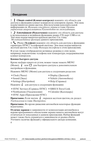 Введение 
2. Climate control (Климат-контроль): нажмите эту область для 
доступа к функциям климат-контроля на сенсорном экране. Эти окна 
подсвечиваются синим цветом. Для получения дополнительной 
информации см. Функции сенсорного экрана в главе Органы 
управления микроклиматом Руководство по эксплуатации. 
3. Entertainment (Развлечения): нажмите эту область для доступа 
к музыкальным и медийным функциям: радио, CD, порт USB и т.п. 
Эти окна подсвечиваются красным цветом. См. главу 
Мультимедийные функции данного приложения. 
4. Phone (Телефон): нажмите эту область для доступа к функциям 
гарнитуры SYNC телефонной системы. Эти окна подсвечиваются 
желтым цветом. См. главу Функции телефона в этом приложении. 
В углах также отображаются активные режимы в этих меню, 
например, подключение телефона или температура, поддерживаемая 
климат-контролем. 
Кнопки быстрого доступа 
Кроме выбора одного из углов, можно также нажать MENU 
(Меню), или для быстрого доступа к дополнительным 
настройкам и функциям. 
Нажмите MENU (Меню) для доступа к следующим разделам: 
• Clock (Часы) • Display (Дисплей) 
• Sound (Звук) • Vehicle (Автомобиль) 
• Settings (Настройки) • Help (Справка) 
Нажмите для доступа к следующим функциям: 
• SYNC Services (Сервисы SYNC) • SIRIUS Travel Link 
• Notifications (Уведомления) • Calendar (Календарь) 
• SYNC Apps (Приложения SYNC) 
Примечание. Если значок окрашен желтым цветом, см. раздел 
Уведомления в главе Настройки. 
Примечание. Во время движения автомобиля некоторые функции 
недоступны. 
Отличия экранов: в зависимости от комплектации автомобиля и 
версии программного обеспечения экраны вашего автомобиля могут 
отличаться от показанных в данном приложении. Набор функций 
может также быть ограничен в зависимости от рынка сбыта. 
Уточните наличие функций у официального дилера компании. 
4 
PAGE POSITION: 4 JOB: @zeta.tweddle.com/ford_pdm/ford-intl/supplement/982559-ru-fd1/doc-r_lhd.ru pubnum: 
 