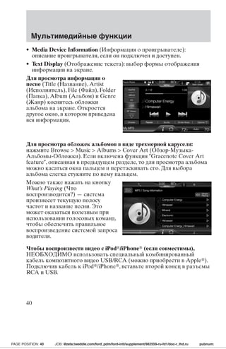 Мультимедийные функции 
• Media Device Information (Информация о проигрывателе): 
описание проигрывателя, если он подключен и доступен. 
• Text Display (Отображение текста): выбор формы отображения 
информации на экране. 
Для просмотра информации о 
песне (Title (Название), Artist 
(Исполнитель), File (Файл), Folder 
(Папка), Album (Альбом) и Genre 
(Жанр) коснитесь обложки 
альбома на экране. Откроется 
другое окно, в котором приведена 
вся информация. 
Для просмотра обложек альбомов в виде трехмерной карусели: 
нажмите Browse  Music  Albums  Cover Art (Обзор-Музыка- 
Альбомы-Обложки). Если включена функция Gracenote Cover Art 
feature, описанная в предыдущем разделе, то для просмотра альбома 
можно касаться окна пальцем и перетаскивать его. Для выбора 
альбома слегка стукните по нему пальцем. 
Можно также нажать на кнопку 
What’s Playing (Что 
воспроизводится?) — система 
произнесет текущую полосу 
частот и название песни. Это 
может оказаться полезным при 
использовании голосовых команд, 
чтобы обеспечить правильное 
воспроизведение системой запроса 
водителя. 
Чтобы воспроизвести видео с iPod/iPhone (если совместимы), 
НЕОБХОДИМО использовать специальный комбинированный 
кабель композитного видео USB/RCA (можно приобрести в Apple). 
Подключив кабель к iPod/iPhone, вставьте второй конец в разъемы 
RCA и USB. 
40 
PAGE POSITION: 40 JOB: @zeta.tweddle.com/ford_pdm/ford-intl/supplement/982559-ru-fd1/doc-r_lhd.ru pubnum: 
 