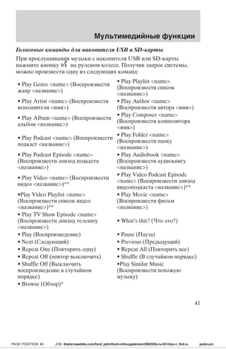 Голосовые команды для накопителя USB и SD-карты 
При прослушивании музыки с накопителя USB или SD-карты 
нажмите кнопку на рулевом колесе. Получив запрос системы, 
можно произнести одну из следующих команд: 
• Play Genre name (Воспроизвести 
жанр название) 
• Play Playlist name 
(Воспроизвести список 
название) 
• Play Artist name (Воспроизвести 
исполнителя имя) 
• Play Author name 
(Воспроизвести автора имя) 
• Play Album name (Воспроизвести 
альбом название) 
• Play Composer name 
(Воспроизвести композитора 
имя) 
• Play Podcast name (Воспроизвести 
подкаст название) 
• Play Folder name 
(Воспроизвести папку 
название) 
• Play Podcast Episode name 
(Воспроизвести эпизод подкаста 
название) 
• Play Audiobook name 
(Воспроизвести аудиокнигу 
название) 
• Play Video name (Воспроизвести 
видео название)** 
• Play Video Podcast Episode 
name (Воспроизвести эпизод 
видеоподкаста название)** 
•Play Video Playlist name 
(Воспроизвести список видео 
название)** 
• Play Movie name 
(Воспроизвести фильм 
название) 
• Play TV Show Episode name 
(Воспроизвести эпизод телешоу 
название) 
• What’s this? (Что это?) 
• Play (Воспроизведение) • Pause (Пауза) 
• Next (Следующий) • Previous (Предыдущий) 
• Repeat One (Повторить одну) • Repeat All (Повторить все) 
• Repeat Off (повтор выключить) • Shuffle (В случайном порядке) 
• Shuffle Off (Выключить 
•Play Similar Music 
воспроизведение в случайном 
(Воспроизвести похожую 
порядке) 
музыку) 
• Browse (Обзор)* 
Мультимедийные функции 
41 
PAGE POSITION: 41 JOB: @zeta.tweddle.com/ford_pdm/ford-intl/supplement/982559-ru-fd1/doc-r_lhd.ru pubnum: 
 
