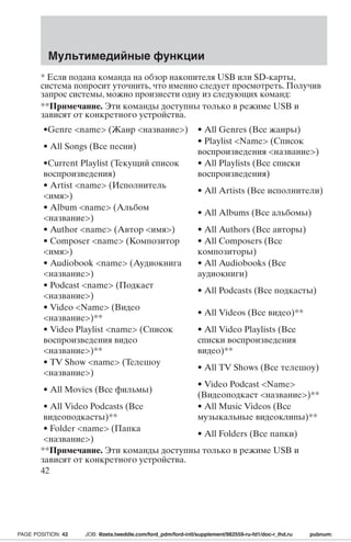 Мультимедийные функции 
* Если подана команда на обзор накопителя USB или SD-карты, 
система попросит уточнить, что именно следует просмотреть. Получив 
запрос системы, можно произнести одну из следующих команд: 
**Примечание. Эти команды доступны только в режиме USB и 
зависят от конкретного устройства. 
•Genre name (Жанр название) • All Genres (Все жанры) 
• All Songs (Все песни) 
• Playlist Name (Список 
воспроизведения название) 
•Current Playlist (Текущий список 
воспроизведения) 
• All Playlists (Все списки 
воспроизведения) 
• Artist name (Исполнитель 
имя) 
• All Artists (Все исполнители) 
• Album name (Альбом 
название) 
• All Albums (Все альбомы) 
• Author name (Автор имя) • All Authors (Все авторы) 
• Composer name (Композитор 
• All Composers (Все 
имя) 
композиторы) 
• Audiobook name (Аудиокнига 
название) 
• All Audiobooks (Все 
аудиокниги) 
• Podcast name (Подкаст 
название) 
• All Podcasts (Все подкасты) 
• Video Name (Видео 
название)** 
• All Videos (Все видео)** 
• Video Playlist name (Список 
воспроизведения видео 
название)** 
• All Video Playlists (Все 
списки воспроизведения 
видео)** 
• TV Show name (Телешоу 
название) 
• All TV Shows (Все телешоу) 
• All Movies (Все фильмы) 
• Video Podcast Name 
(Видеоподкаст название)** 
• All Video Podcasts (Все 
видеоподкасты)** 
• All Music Videos (Все 
музыкальные видеоклипы)** 
• Folder name (Папка 
название) 
• All Folders (Все папки) 
**Примечание. Эти команды доступны только в режиме USB и 
зависят от конкретного устройства. 
42 
PAGE POSITION: 42 JOB: @zeta.tweddle.com/ford_pdm/ford-intl/supplement/982559-ru-fd1/doc-r_lhd.ru pubnum: 
 