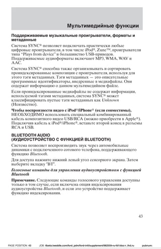 Мультимедийные функции 
Поддерживаемые музыкальные проигрыватели, форматы и 
метаданные 
Система SYNC позволяет подключать практически любые 
цифровые проигрыватели, в том числе iPod, Zune™, проигрыватели 
типа “Plays from device” и большинство USB-приводов. 
Поддерживаемые аудиоформаты включают MP3, WMA,WAV и 
AAC. 
Система SYNC способна также организовывать и сортировать 
проиндексированные композиции с проигрывателя, используя для 
этого тэги метаданных. Тэги метаданных — это описательные 
программные идентификаторы, внедренные в медиафайлы. Они 
содержат информацию о данном мультимедийном файле. 
Если проиндексированные медиафайлы не содержат информации, 
используемой тэгами метаданных, система SYNC может 
классифицировать пустые тэги метаданных как Unknown 
(Неизвестно). 
Чтобы воспроизвести видео с iPod/iPhone (если совместимы), 
НЕОБХОДИМО использовать специальный комбинированный 
кабель композитного видео USB/RCA (можно приобрести в Apple). 
Подключив кабель к iPod/iPhone, вставьте второй конец в разъемы 
RCA и USB. 
BLUETOOTH AUDIO 
(АУДИОУСТРОЙСТВО С ФУНКЦИЕЙ BLUETOOTH) 
Система позволяет воспроизводить звук через автомобильные 
динамики с подключенного сотового телефона, поддерживающего 
функцию Bluetooth. 
Для доступа нажмите нижний левый угол сенсорного экрана. Затем 
выберите вкладку BT. 
Голосовые команды для управления аудиоустройством с функцией 
Bluetooth 
Примечание. Следующие команды голосового управления доступны 
только в том случае, если включена опция индексирования 
аудиоустройства Bluetooth, и если это устройство поддерживает 
функцию индексирования. 
43 
PAGE POSITION: 43 JOB: @zeta.tweddle.com/ford_pdm/ford-intl/supplement/982559-ru-fd1/doc-r_lhd.ru pubnum: 
 
