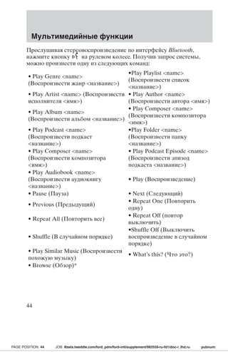 Мультимедийные функции 
Прослушивая стереовоспроизведение по интерфейсу Bluetooth, 
нажмите кнопку на рулевом колесе. Получив запрос системы, 
можно произнести одну из следующих команд: 
• Play Genre name 
(Воспроизвести жанр название) 
•Play Playlist name 
(Воспроизвести список 
название) 
• Play Artist name (Воспроизвести 
исполнителя имя) 
• Play Author name 
(Воспроизвести автора имя) 
• Play Album name 
(Воспроизвести альбом название) 
• Play Composer name 
(Воспроизвести композитора 
имя) 
• Play Podcast name 
(Воспроизвести подкаст 
название) 
•Play Folder name 
(Воспроизвести папку 
название) 
• Play Composer name 
(Воспроизвести композитора 
имя) 
• Play Podcast Episode name 
(Воспроизвести эпизод 
подкаста название) 
• Play Audiobook name 
(Воспроизвести аудиокнигу 
название) 
• Play (Воспроизведение) 
• Pause (Пауза) • Next (Следующий) 
• Previous (Предыдущий) 
• Repeat One (Повторить 
одну) 
• Repeat All (Повторить все) 
• Repeat Off (повтор 
выключить) 
• Shuffle (В случайном порядке) 
•Shuffle Off (Выключить 
воспроизведение в случайном 
порядке) 
• Play Similar Music (Воспроизвести 
похожую музыку) 
• What’s this? (Что это?) 
• Browse (Обзор)* 
44 
PAGE POSITION: 44 JOB: @zeta.tweddle.com/ford_pdm/ford-intl/supplement/982559-ru-fd1/doc-r_lhd.ru pubnum: 
 