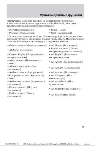 Мультимедийные функции 
Примечание. Если ваш телефон не поддерживает потоковое 
воспроизведение музыки через интерфейс Bluetooth, то можно 
использовать только следующие команды: 
• Play (Воспроизведение) • Pause (Пауза) 
• Previous (Предыдущий) • Next (Следующий) 
* Если подана команда на обзор Bluetooth-аудиоустройства, система 
попросит уточнить, что именно следует просмотреть. Получив запрос 
системы, можно произнести одну из следующих команд: 
• Genre name (Жанр название) • All Genres (Все жанры) 
• All Songs (Все песни) 
• Playlist Name (Список 
воспроизведения название) 
• Current Playlist (Текущий список 
воспроизведения) 
• All Playlists (Все списки 
воспроизведения) 
• Artist name (Исполнитель 
имя) 
• All Artists (Все исполнители) 
• Album name (Альбом 
название) 
• All Albums (Все альбомы) 
• Author name (Автор имя) • All Authors (Все авторы) 
• Composer name (Композитор 
• All Composers (Все 
имя) 
композиторы) 
• Audiobook name (Аудиокнига 
название) 
• All Audiobooks (Все 
аудиокниги) 
• Podcast name (Подкаст 
название) 
• All Podcasts (Все подкасты) 
• Folder name (Папка 
название) 
• All Folders (Все папки) 
45 
PAGE POSITION: 45 JOB: @zeta.tweddle.com/ford_pdm/ford-intl/supplement/982559-ru-fd1/doc-r_lhd.ru pubnum: 
 