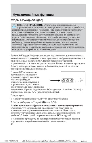 Мультимедийные функции 
ВХОДЫ A/V (АУДИО/ВИДЕО) 
ПРЕДОСТЕРЕЖЕНИЕ: Отвлечение внимания во время 
управления может привести к потере контроля над автомобилем, 
аварии и травмированию. Компания Ford настоятельно рекомендует 
водителям соблюдать исключительную осторожность при 
использовании устройств, которые могут отвлечь их внимание от 
дороги. Ваша основная обязанность—это безопасное управление 
автомобилем. Рекомендуется не пользоваться во время вождения 
любыми ручными устройствами, по возможности использовать 
голосовое управление системами; ознакомьтесь с применимыми 
национальными и местными законами, относящимся к использованию 
электронных устройств во время вождения. 
Входы A/V (аудио/видео) служат для подключения дополнительных 
аудио/видеоисточников (игровых приставок, цифровых видеокамер и 
т.п.) с помощью кабелей RCA (приобретаются отдельно), 
подсоединяемых к этим входным гнездам. Гнезда желтого, красного и 
белого цвета расположены под небольшой крышкой на панели 
приборов в центральной консоли. 
Входы A/V можно также 
использовать в качестве 
дополнительного входного 
разъема (AIJ) для 
воспроизведения музыки с 
портативного музыкального 
проигрывателя через динамики 
автомобиля. Просто подключите RCA-адаптер 1/8 дюйма (3,5 мм) к 
двум левым входам A/V (красному и белому). 
Для доступа: 
1. Нажмите на нижний левый угол сенсорного экрана. 
2. Затем выберите A/V inputs (Входы A/V). 
Чтобы использовать функцию дополнительного входного разъема: 
убедитесь, что музыкальный проигрыватель рассчитан на 
использование наушников и полностью заряжен. Вам также 
потребуется удлинительный аудиокабель с стереоштекерами 1/8 
дюйма (3,5 мм) с одной стороны и гнездом RCA с другой. 
1. Начинайте процедуру на припаркованном автомобиле, радио и 
портативное устройство должны быть выключены. 
46 
PAGE POSITION: 46 JOB: @zeta.tweddle.com/ford_pdm/ford-intl/supplement/982559-ru-fd1/doc-r_lhd.ru pubnum: 
 